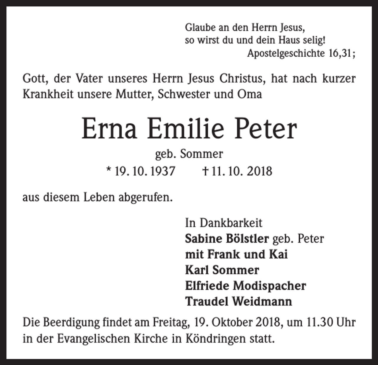 <p>Glaube an den Herrn Jesus,<br />so wirst du und dein Haus selig!</p><p>Apostelgeschichte 16,31;</p><p>Gott, der Vater unseres Herrn Jesus Christus, hat nach kurzer<br />Krankheit unsere Mutter, Schwester und Oma</p><p>Erna Emilie Peter<br />geb. Sommer<br />* 19. 10. 1937 † 11. 10. 2018</p><p>aus diesem Leben abgerufen.<br />In Dankbarkeit<br />Sabine Bölstler geb. Peter<br />mit Frank und Kai<br />Karl Sommer<br />Elfriede Modispacher<br />Traudel Weidmann<br />Die Beerdigung findet am Freitag, 19. Oktober 2018, um 11.30 Uhr<br />in der Evangelischen Kirche in Köndringen statt.</p>