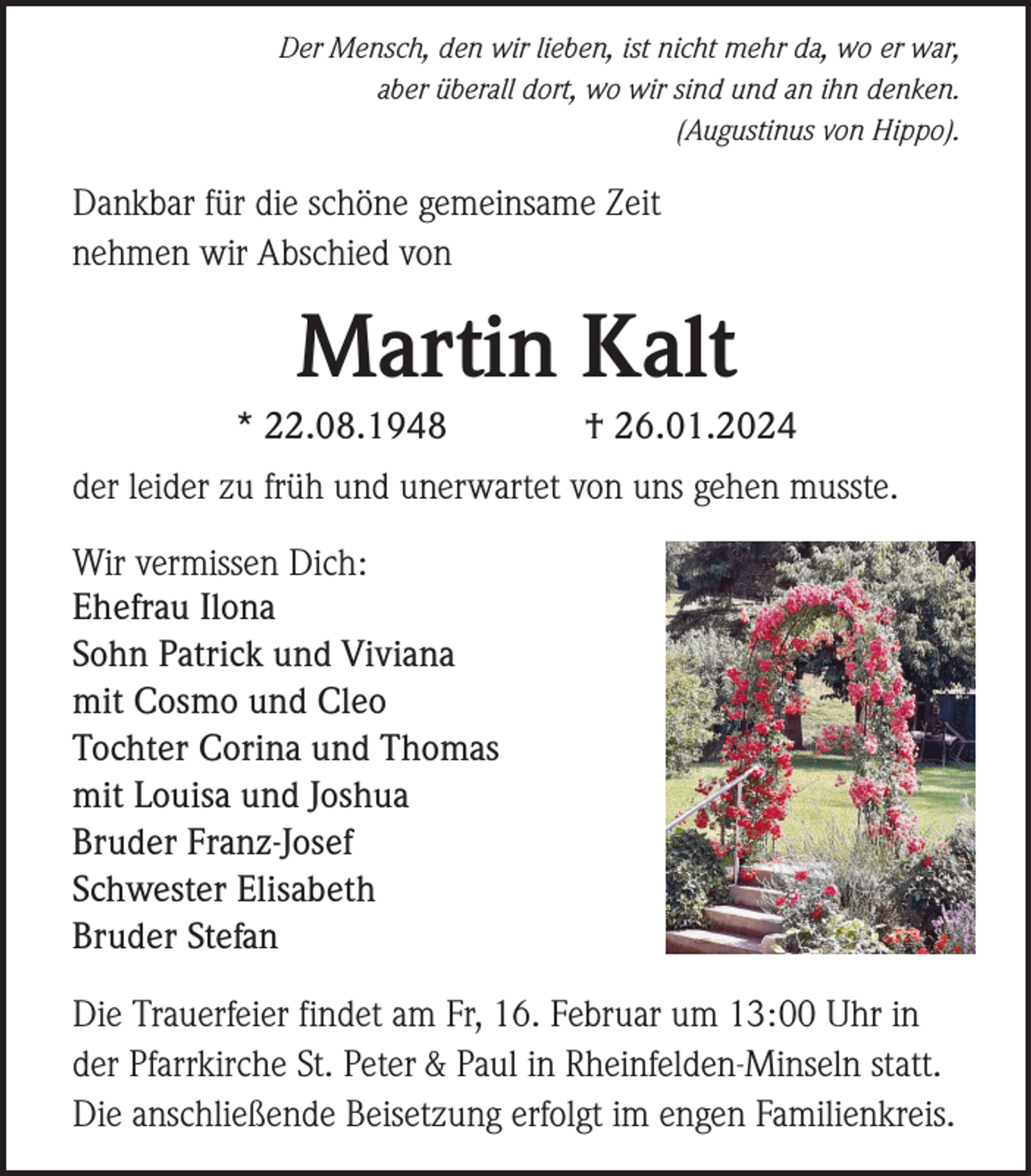 <p>Der Mensch, den wir lieben, ist nicht mehr da, wo er war,<br />aber überall dort, wo wir sind und an ihn denken.<br />(Augustinus von Hippo).</p><p>Dankbar für die schöne gemeinsame Zeit<br />nehmen wir Abschied von</p><p>Martin Kalt<br />* 22.08.1948</p><p>† 26.01.2024</p><p>der leider zu früh und unerwartet von uns gehen musste.<br />Wir vermissen Dich:<br />Ehefrau Ilona<br />Sohn Patrick und Viviana<br />mit Cosmo und Cleo<br />Tochter Corina und Thomas<br />mit Louisa und Joshua<br />Bruder Franz-Josef<br />Schwester Elisabeth<br />Bruder Stefan<br />Die Trauerfeier findet am Fr, 16. Februar um 13:00 Uhr in<br />der Pfarrkirche St. Peter &amp; Paul in Rheinfelden-Minseln statt.<br />Die anschließende Beisetzung erfolgt im engen Familienkreis.</p>