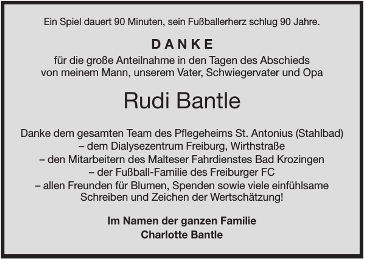 <p>Ein Spiel dauert 90 Minuten, sein Fußballerherz schlug 90 Jahre.</p><p>DANKE<br />für die große Anteilnahme in den Tagen des Abschieds<br />von meinem Mann, unserem Vater, Schwiegervater und Opa</p><p>Rudi Bantle<br />Danke dem gesamten Team des Pflegeheims St. Antonius (Stahlbad)<br />– dem Dialysezentrum Freiburg, Wirthstraße<br />– den Mitarbeitern des Malteser Fahrdienstes Bad Krozingen<br />– der Fußball-Familie des Freiburger FC<br />– allen Freunden für Blumen, Spenden sowie viele einfühlsame<br />Schreiben und Zeichen der Wertschätzung!<br />Im Namen der ganzen Familie<br />Charlotte Bantle</p>