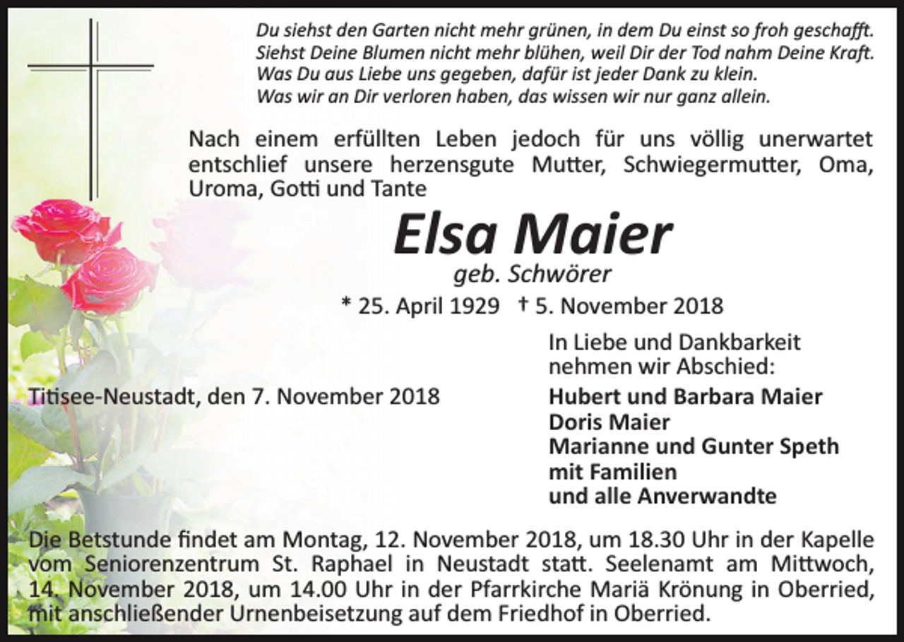 <p>Du siehst den Garten nicht mehr grünen, in dem Du einst so froh gescha�.<br />Siehst Deine Blumen nicht mehr blühen, weil Dir der Tod nahm Deine Kra�.<br />Was Du aus Liebe uns gegeben, dafür ist jeder Dank zu klein.<br />Was wir an Dir verloren haben, das wissen wir nur ganz allein.</p><p>Nach einem erfüllten Leben jedoch für uns völlig unerwartet<br />entschlief unsere herzensgute Mu�er, Schwiegermu�er, Oma,<br />Uroma, Go� und Tante</p><p>Elsa<br />Maier<br />geb. Schwörer<br />* 25. April 1929 † 5. November 2018<br />In Liebe und Dankbarkeit<br />nehmen wir Abschied:<br />Hubert und Barbara Maier<br />Ti�see­Neustadt, den 7. November 2018<br />Doris Maier<br />Marianne und Gunter Speth<br />mit Familien<br />und alle Anverwandte<br />Die Betstunde ﬁndet am Montag, 12. November 2018, um 18.30 Uhr in der Kapelle<br />vom Seniorenzentrum St. Raphael in Neustadt sta�. Seelenamt am Mi�woch,<br />14. November 2018, um 14.00 Uhr in der Pfarrkirche Mariä Krönung in Oberried,<br />mit anschließender Urnenbeisetzung auf dem Friedhof in Oberried.</p>