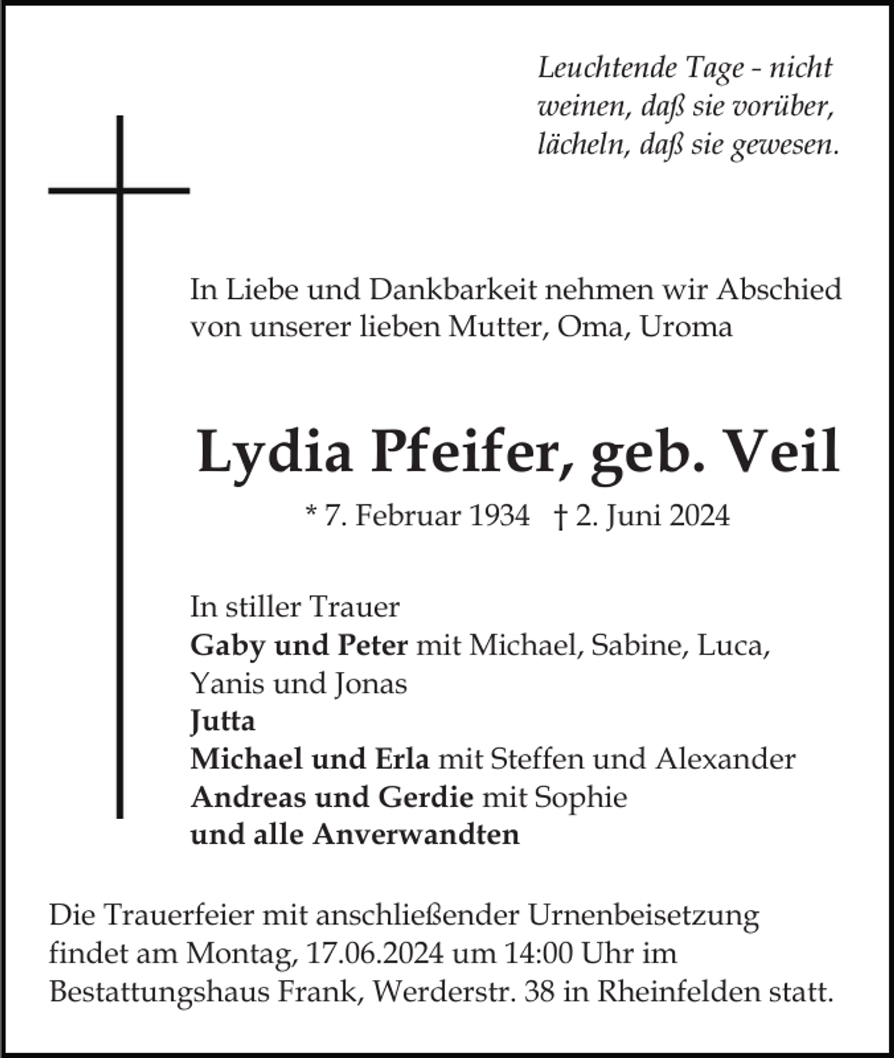 <p>Leuchtende Tage - nicht<br />weinen, daß sie vorüber,<br />lächeln, daß sie gewesen.</p><p>In Liebe und Dankbarkeit nehmen wir Abschied<br />von unserer lieben Mutter, Oma, Uroma</p><p>Lydia Pfeifer, geb. Veil<br />* 7. Februar 1934 † 2. Juni 2024<br />In stiller Trauer<br />Gaby und Peter mit Michael, Sabine, Luca,<br />Yanis und Jonas<br />Jutta<br />Michael und Erla mit Steffen und Alexander<br />Andreas und Gerdie mit Sophie<br />und alle Anverwandten<br />Die Trauerfeier mit anschließender Urnenbeisetzung<br />findet am Montag, 17.06.2024 um 14:00 Uhr im<br />Bestattungshaus Frank, Werderstr. 38 in Rheinfelden statt.</p>