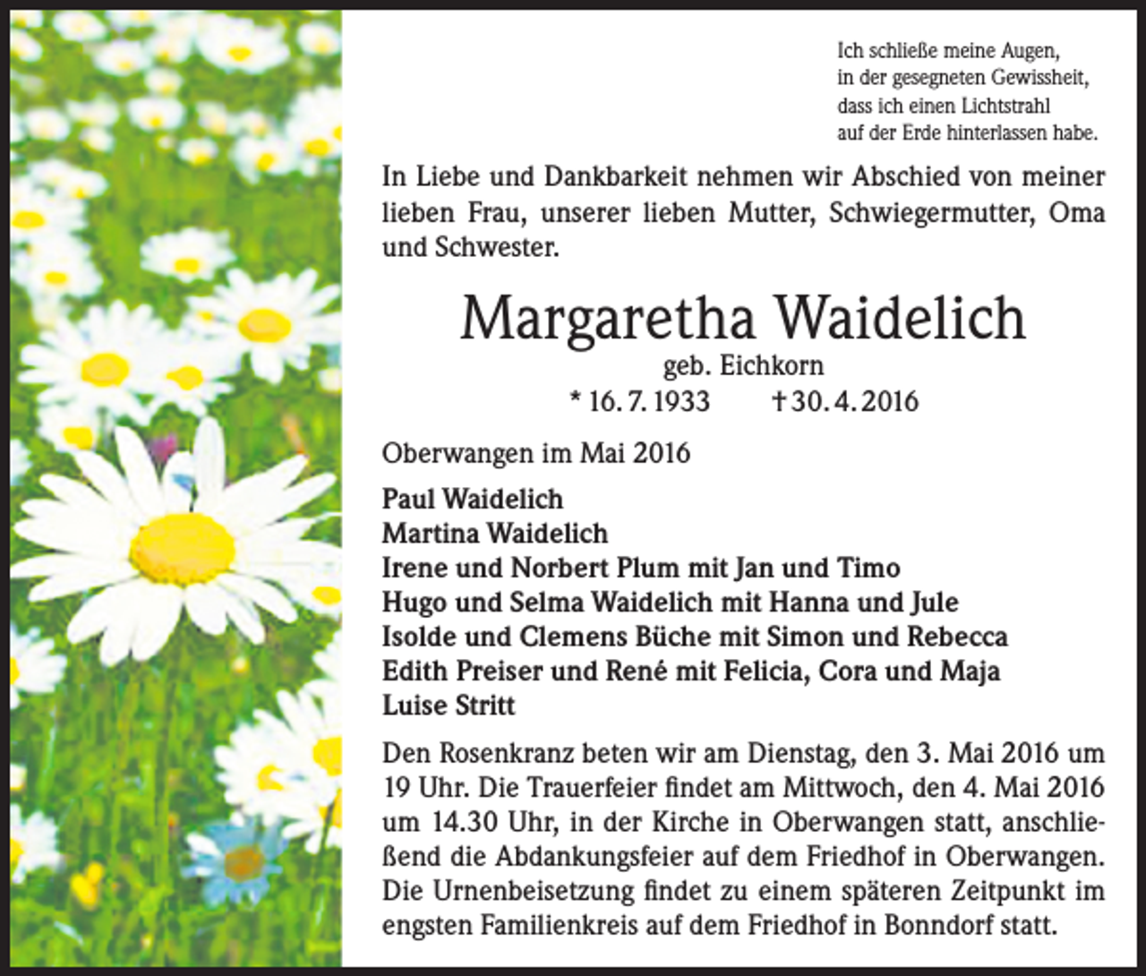 <p>Ich schließe meine Augen,<br />in der gesegneten Gewissheit,<br />dass ich einen Lichtstrahl<br />auf der Erde hinterlassen habe.</p><p>In Liebe und Dankbarkeit nehmen wir Abschied von meiner<br />lieben Frau, unserer lieben Mutter, Schwiegermutter, Oma<br />und Schwester.</p><p>Margaretha Waidelich<br />geb. Eichkorn<br />* 16. 7. 1933<br />† 30. 4. 2016</p><p>Oberwangen im Mai 2016<br />Paul Waidelich<br />Martina Waidelich<br />Irene und Norbert Plum mit Jan und Timo<br />Hugo und Selma Waidelich mit Hanna und Jule<br />Isolde und Clemens Büche mit Simon und Rebecca<br />Edith Preiser und René mit Felicia, Cora und Maja<br />Luise Stritt<br />Den Rosenkranz beten wir am Dienstag, den 3. Mai 2016 um<br />19 Uhr. Die Trauerfeier findet am Mittwoch, den 4. Mai 2016<br />um 14.30 Uhr, in der Kirche in Oberwangen statt, anschließend die Abdankungsfeier auf dem Friedhof in Oberwangen.<br />Die Urnenbeisetzung findet zu einem späteren Zeitpunkt im<br />engsten Familienkreis auf dem Friedhof in Bonndorf statt.</p>