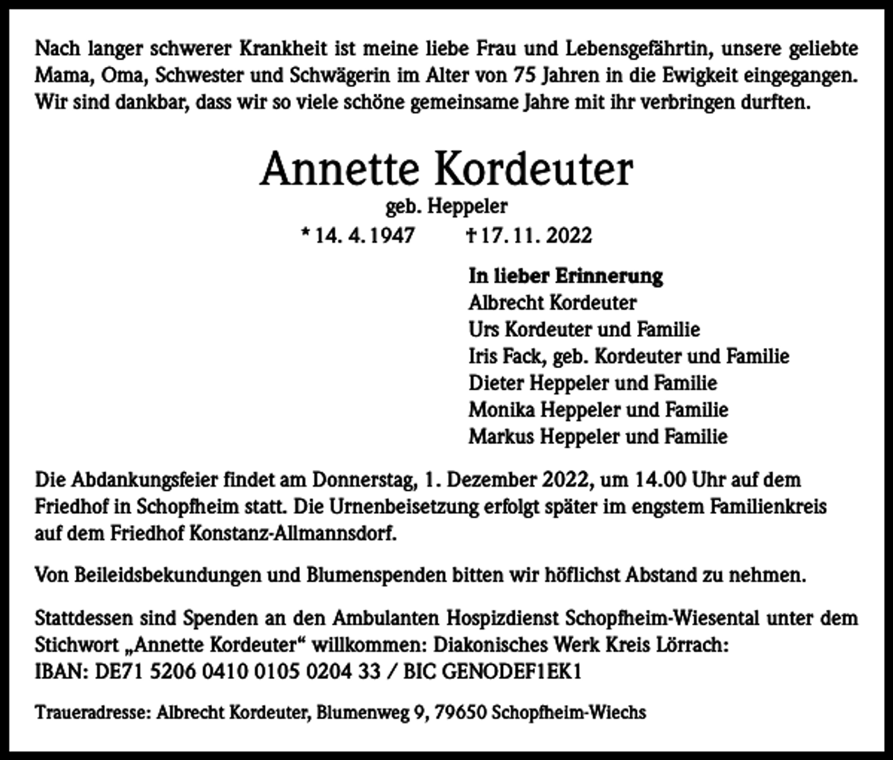 <p>Nach langer schwerer Krankheit ist meine liebe Frau und Lebensgefährtin, unsere geliebte<br />Mama, Oma, Schwester und Schwägerin im Alter von 75 Jahren in die Ewigkeit eingegangen.<br />Wir sind dankbar, dass wir so viele schöne gemeinsame Jahre mit ihr verbringen durften.</p><p>Annette Kordeuter<br />geb. Heppeler<br />* 14. 4. 1947<br />† 17. 11. 2022</p><p>In lieber Erinnerung<br />Albrecht Kordeuter<br />Urs Kordeuter und Familie<br />Iris Fack, geb. Kordeuter und Familie<br />Dieter Heppeler und Familie<br />Monika Heppeler und Familie<br />Markus Heppeler und Familie<br />Die Abdankungsfeier findet am Donnerstag, 1. Dezember 2022, um 14.00 Uhr auf dem<br />Friedhof in Schopfheim statt. Die Urnenbeisetzung erfolgt später im engstem Familienkreis<br />auf dem Friedhof Konstanz-Allmannsdorf.<br />Von Beileidsbekundungen und Blumenspenden bitten wir höflichst Abstand zu nehmen.<br />Stattdessen sind Spenden an den Ambulanten Hospizdienst Schopfheim-Wiesental unter dem<br />Stichwort „Annette Kordeuter“ willkommen: Diakonisches Werk Kreis Lörrach:<br />IBAN: DE71 5206 041105 0204 33 / BIC GENODEF1EK1<br />Traueradresse: Albrecht Kordeuter, Blumenweg 9, 79650 Schopfheim-Wiechs</p>