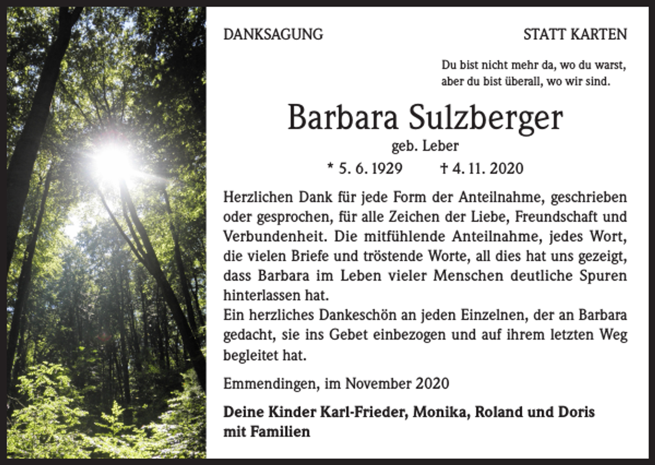 <p>DANKSAGUNG</p><p>STATT KARTEN<br />Du bist nicht mehr da, wo du warst,<br />aber du bist überall, wo wir sind.</p><p>Barbara Sulzberger<br />geb. Leber<br />* 5. 6. 1929 † 4. 11. 2020</p><p>Herzlichen Dank für jede Form der Anteilnahme, geschrieben<br />oder gesprochen, für alle Zeichen der Liebe, Freundschaft und<br />Verbundenheit. Die mitfühlende Anteilnahme, jedes Wort,<br />die vielen Briefe und tröstende Worte, all dies hat uns gezeigt,<br />dass Barbara im Leben vieler Menschen deutliche Spuren<br />hinterlassen hat.</p><p>Ein herzliches Dankeschön an jeden Einzelnen, der an Barbara<br />gedacht, sie ins Gebet einbezogen und auf ihrem letzten Weg<br />begleitet hat.<br />Emmendingen, im November 2020<br />Deine Kinder Karl-Frieder, Monika, Roland und Doris<br />mit Familien</p>