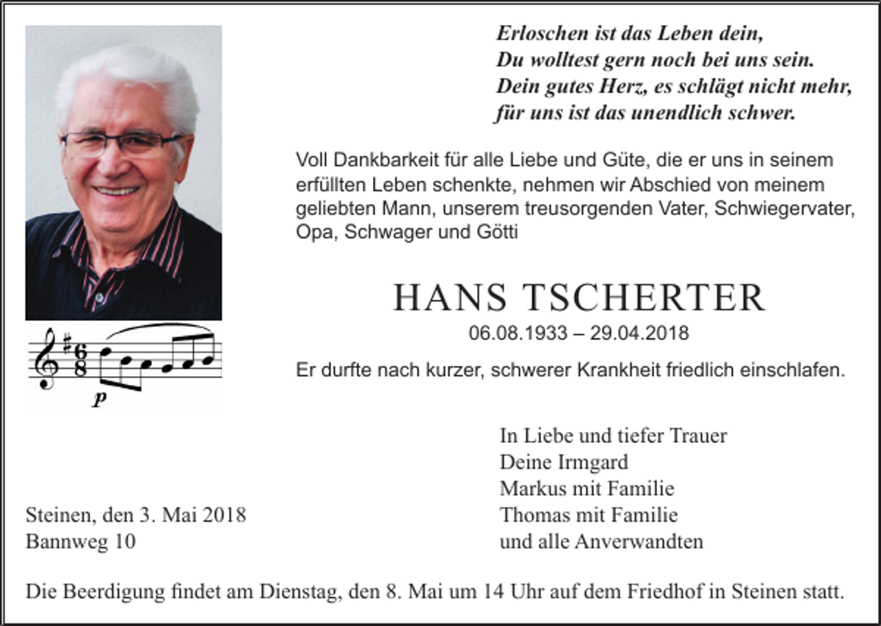 <p>Erl os c h e n ist<br />Erloschen<br />ist ddas<br />as LLeben<br />e b e n ddein,<br />ei n,<br />DDu<br />u wwolltest<br />ollt est ggern<br />er n nnoch<br />o c h bbei<br />ei uuns<br />ns s sein.<br />ei n.<br />DDein<br />ei n ggutes<br />ut es Herz,<br />H erz, esess schlägt<br />c hl ä gt ninicht<br />c ht mehr,<br />m e hr,<br />ffür<br />ür uns<br />u ns ist das<br />d as unendlich<br />u n e n dli c h schwer.<br />s c h w er.<br />V oll Dankbarkeit<br />Voll<br />D a n k b ar k eit f für<br />ür all<br />alle<br />e LiLiebe<br />e b e uund<br />n d Güte,<br />G üt e, didie<br />e erer uuns<br />n s i in<br />n sseinem<br />ei n e m<br />erfüllten<br />erf<br />üllt e n LLeben<br />e b e n sschenkte,<br />c h e n kt e, nnehmen<br />e h m e n wir<br />wir Abschied<br />A b s c hi e d vvon<br />o n meinem<br />m ei n e m<br />ggeliebten<br />eli e bt e n Mann,<br />M a n n, uunserem<br />n s er e m trtreusorgenden<br />e u s or g e n d e n Vater,<br />V at er, Schwiegervater,<br />S c h wi e g er v at er,<br />OOpa,<br />p a, SSchwager<br />c h w a g er uund<br />n d GGötti<br />ötti</p><p>HHANS<br />A N S TTSCHERTER<br />S C HE RTE R<br />006.08.1933<br />6. 0 8. 1 9 –– 229.04.2018<br />9. 0 4. 2 0 1 8</p><p>Er<br />urft e nnach<br />a c h kkurzer,<br />ur z er, sschwerer<br />c h w er er Kr<br />a n k h eit frifriedlich<br />e dli c h eieinschlafen.<br />n s c hl af e n.<br />Er ddurfte<br />Krankheit</p><p>St<br />ei n e n, dden<br />e n 3.3. Mai<br />M ai 22<br />Steinen,<br />BBannweg<br />a n n w e g 11</p><p>IInn Liebe<br />Li e b e und<br />u n d ti<br />ef er Trauer<br />Tr a u er<br />tiefer<br />DDeine<br />ei n e IrIrmgard<br />m g ar d<br />MMarkus<br />ar k us mit<br />a mili e<br />mitF Familie<br />TThomas<br />h o m as mit<br />mit FFamilie<br />a mili e<br />uund<br />n d all<br />e Anverwandten<br />A n v er w a n dt e n<br />alle</p><p>Die<br />Dienstag,<br />Friedhof<br />Di<br />e BBeerdigung<br />e er di g u n g fifindet<br />n d et aam<br />m Di<br />e nst a g, dden<br />e n 8.8. Mai<br />M ai uum<br />m 11 UUhr<br />hr aauf<br />uf ddem<br />e m Fri<br />e d h of i in<br />n StSteinen<br />ei n e n ststatt.<br />att.</p>