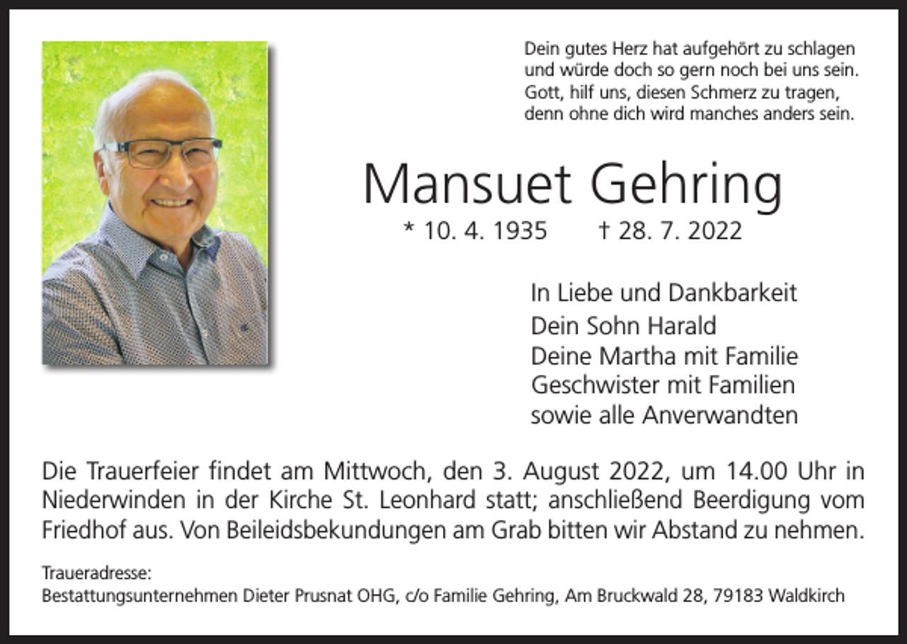 <p>Dein gutes Herz hat aufgehört zu schlagen<br />und würde doch so gern noch bei uns sein.<br />Gott, hilf uns, diesen Schmerz zu tragen,<br />denn ohne dich wird manches anders sein.</p><p>Mansuet Gehring<br />* 10. 4. 1935 † 28. 7. 2022<br />In Liebe und Dankbarkeit<br />Dein Sohn Harald<br />Deine Martha mit Familie<br />Geschwister mit Familien<br />sowie alle Anverwandten<br />Die Trauerfeier findet am Mittwoch, den 3. August 2022, um 14.00 Uhr in<br />­Niederwinden in der Kirche St. Leonhard statt; anschließend Beerdigung vom<br />Friedhof aus. Von Beileidsbekundungen am Grab bitten wir Abstand zu nehmen.<br />Traueradresse:<br />Bestattungsunternehmen Dieter Prusnat OHG, c/o Familie Gehring, Am Bruckwald 28, 79183 Waldkirch</p>