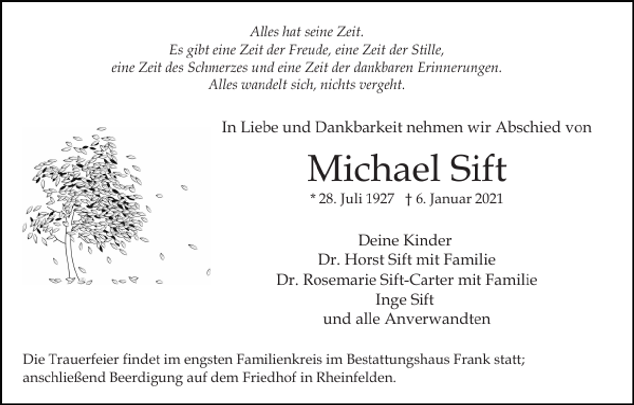 <p>Alles hat seine Zeit.<br />Es gibt eine Zeit der Freude, eine Zeit der Stille,<br />eine Zeit des Schmerzes und eine Zeit der dankbaren Erinnerungen.<br />Alles wandelt sich, nichts vergeht.</p><p>In Liebe und Dankbarkeit nehmen wir Abschied von</p><p>Michael Sift<br />* 28. Juli 1927 † 6. Januar 2021</p><p>Deine Kinder<br />Dr. Horst Sift mit Familie<br />Dr. Rosemarie Sift-Carter mit Familie<br />Inge Sift<br />und alle Anverwandten<br />Die Trauerfeier findet im engsten Familienkreis im Bestattungshaus Frank statt;<br />anschließend Beerdigung auf dem Friedhof in Rheinfelden.</p>