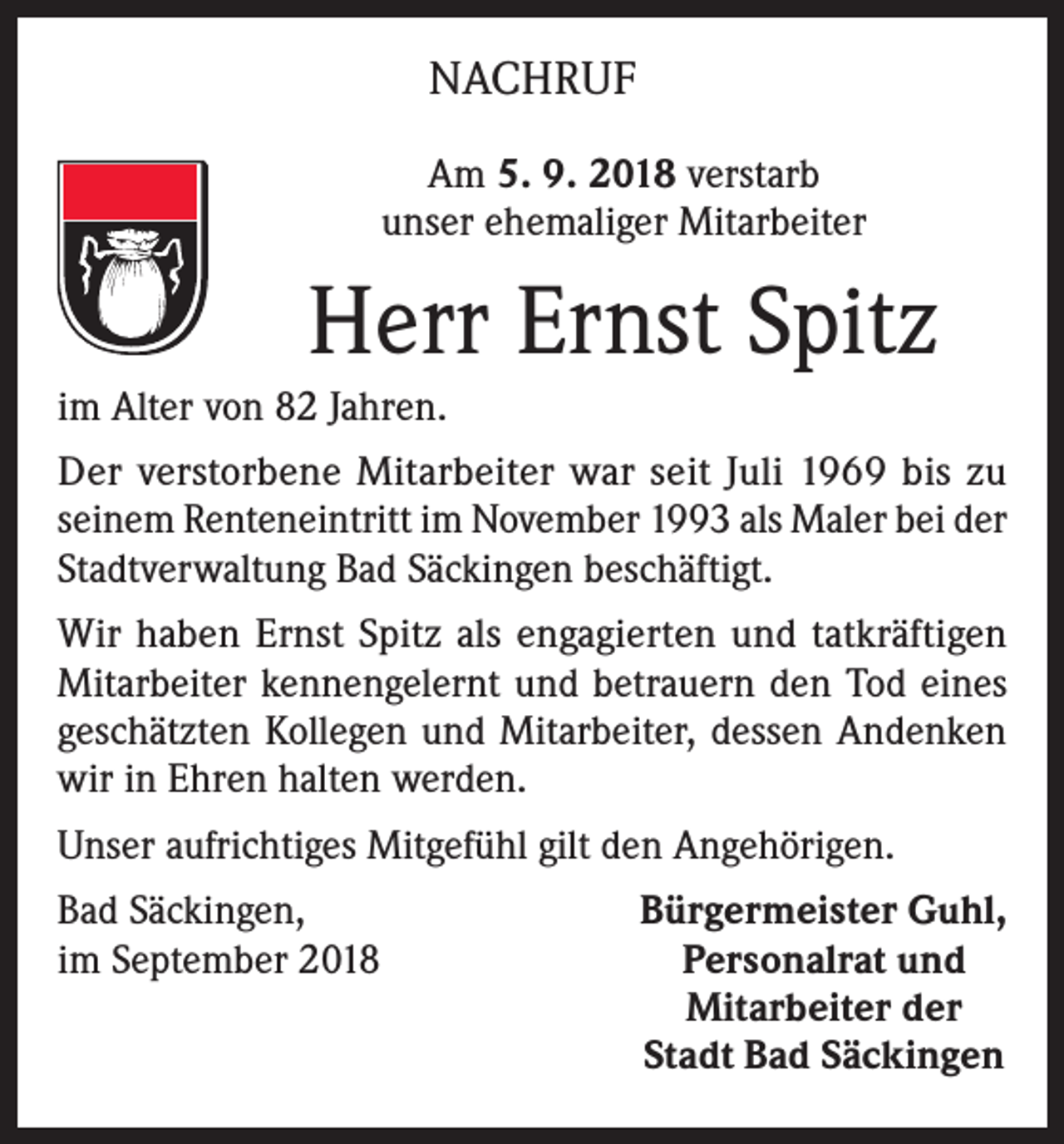<p>NACHRUF<br />Am 5. 9. 2018 verstarb<br />unser ehemaliger Mitarbeiter</p><p>Herr Ernst Spitz<br />im Alter von 82 Jahren.<br />Der verstorbene Mitarbeiter war seit Juli 1969 bis zu<br />seinem Renteneintritt im November 1993 als Maler bei der<br />Stadtverwaltung Bad Säckingen beschäftigt.<br />Wir haben Ernst Spitz als engagierten und tatkräftigen<br />Mitarbeiter kennengelernt und betrauern den Tod eines<br />geschätzten Kollegen und Mitarbeiter, dessen Andenken<br />wir in Ehren halten werden.<br />Unser aufrichtiges Mitgefühl gilt den Angehörigen.<br />Bad Säckingen,<br />im September 2018</p><p>Bürgermeister Guhl,<br />Personalrat und<br />Mitarbeiter der<br />Stadt Bad Säckingen</p>