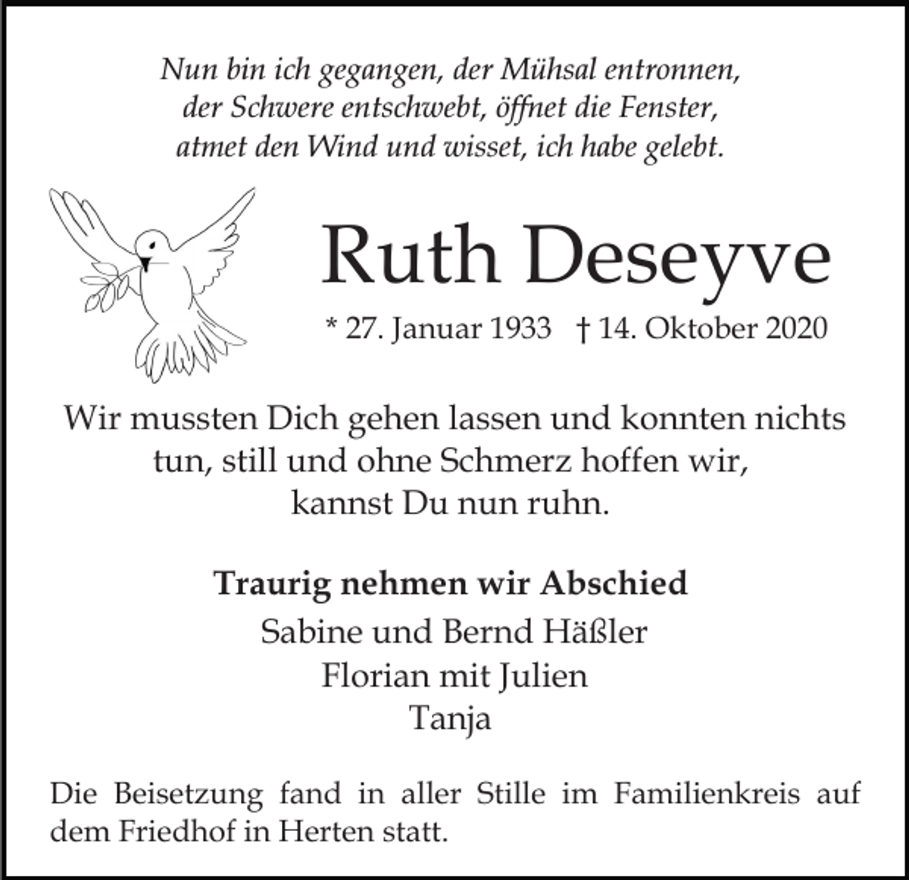 <p>Nun bin ich gegangen, der Mühsal entronnen,<br />der Schwere entschwebt, öffnet die Fenster,<br />atmet den Wind und wisset, ich habe gelebt.</p><p>Ruth Deseyve<br />* 27. Januar 1933 † 14. Oktober 2020</p><p>Wir mussten Dich gehen lassen und konnten nichts<br />tun, still und ohne Schmerz hoffen wir,<br />kannst Du nun ruhn.<br />Traurig nehmen wir Abschied<br />Sabine und Bernd Häßler<br />Florian mit Julien<br />Tanja<br />Die Beisetzung fand in aller Stille im Familienkreis auf<br />dem Friedhof in Herten statt.</p>