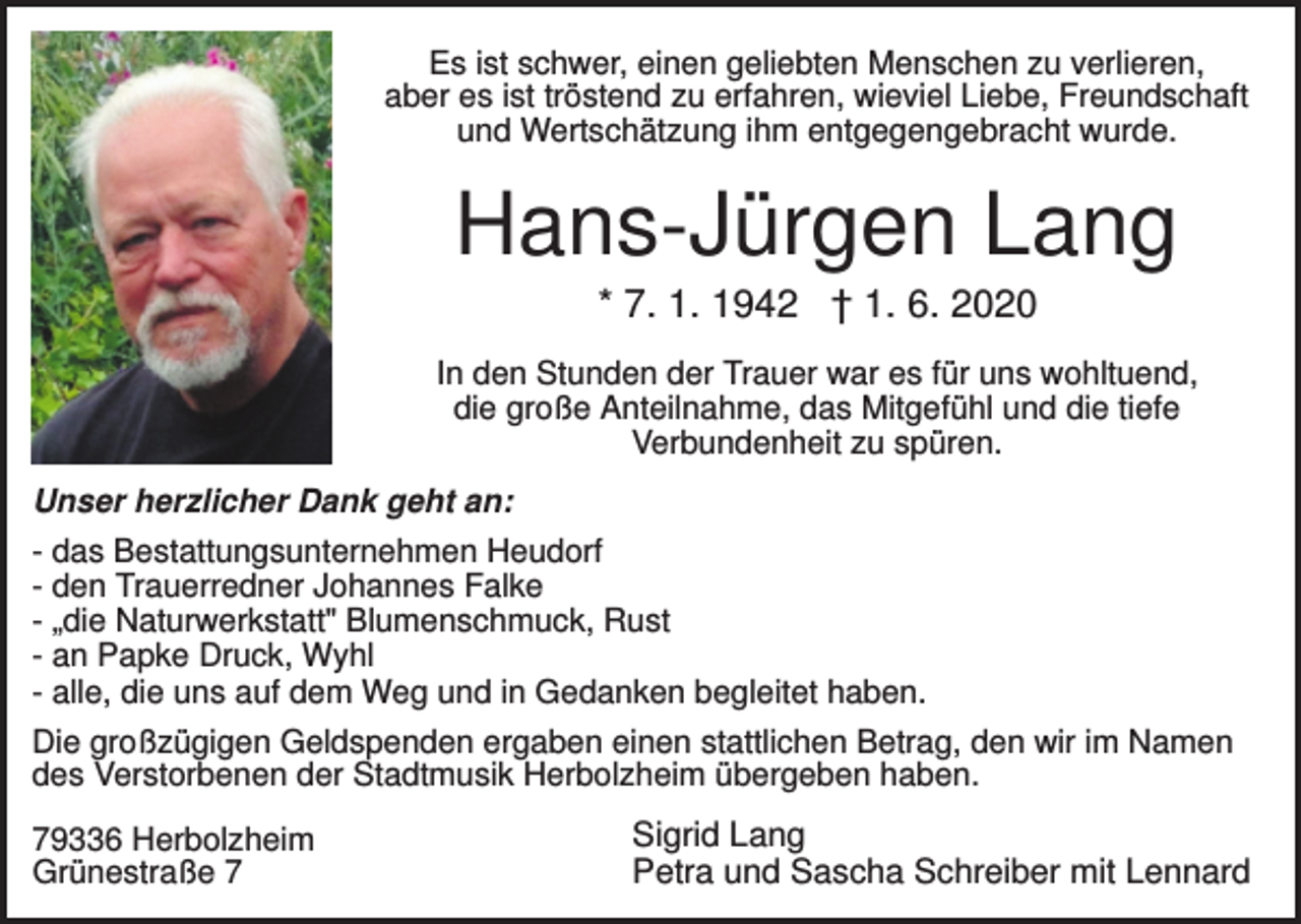 <p>Es ist schwer, einen geliebten Menschen zu verlieren,<br />aber es ist tröstend zu erfahren, wieviel Liebe, Freundschaft<br />und Wertschätzung ihm entgegengebracht wurde.</p><p>Hans-Jürgen Lang<br />* 7. 1. 1942 † 1. 6. 2020<br />In den Stunden der Trauer war es für uns wohltuend,<br />die große Anteilnahme, das Mitgefühl und die tiefe<br />Verbundenheit zu spüren.<br />Unser herzlicher Dank geht an:<br />- das Bestattungsunternehmen Heudorf<br />- den Trauerredner Johannes Falke<br />- „die Naturwerkstatt" Blumenschmuck, Rust<br />- an Papke Druck, Wyhl<br />- alle, die uns auf dem Weg und in Gedanken begleitet haben.<br />Die großzügigen Geldspenden ergaben einen stattlichen Betrag, den wir im Namen<br />des Verstorbenen der Stadtmusik Herbolzheim übergeben haben.<br />79336 Herbolzheim<br />Grünestraße 7</p><p>Sigrid Lang<br />Petra und Sascha Schreiber mit Lennard</p>