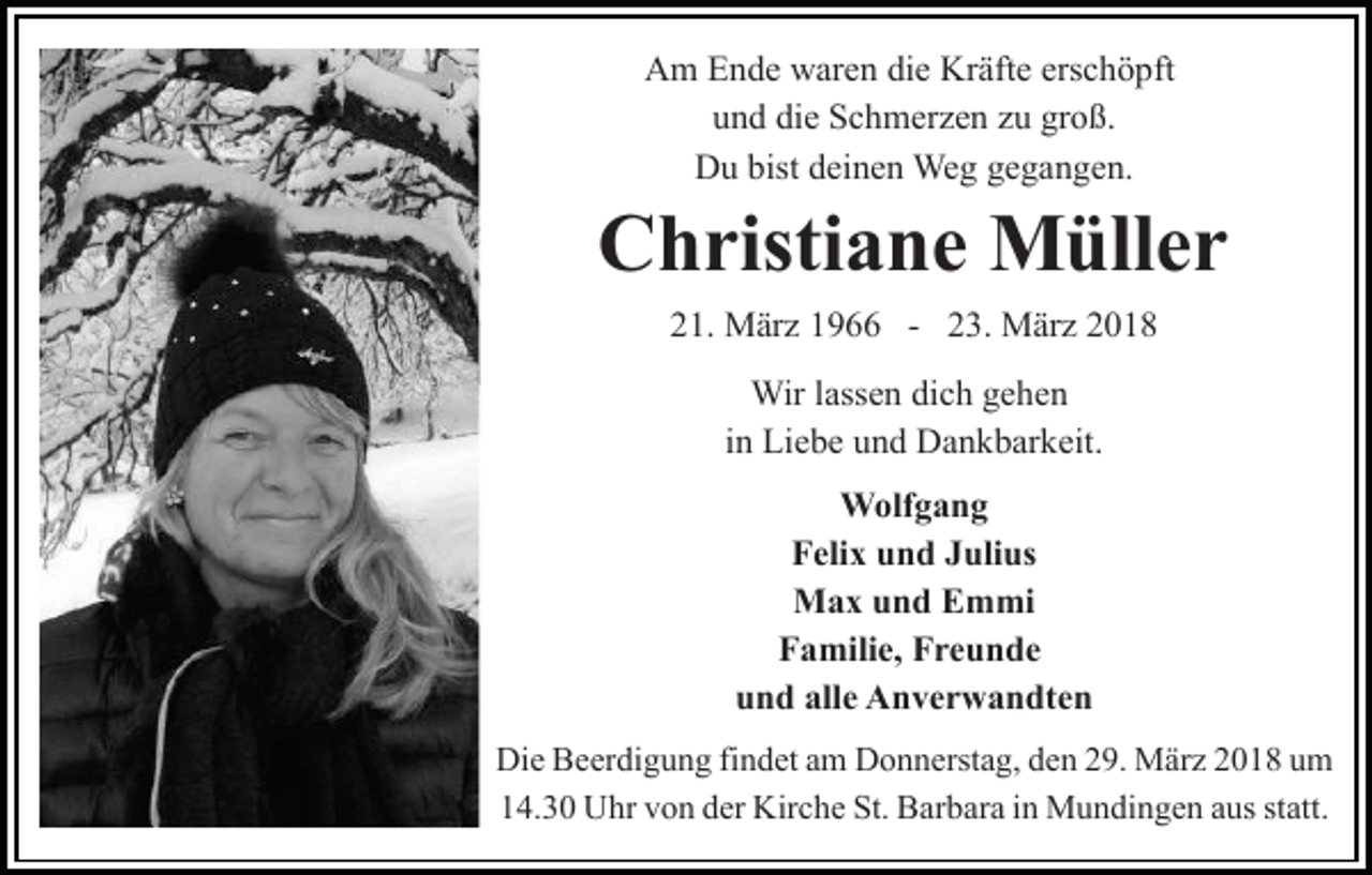 <p>AAm<br />m EEnde<br />n d e wwaren<br />ar e n didie<br />e Kr<br />äf t e erschöpft<br />ers c h ö pft<br />Kräfte<br />u n d di<br />e Schmerzen<br />S c h m er z e n zzu<br />u gr<br />o ß.<br />und<br />die<br />groß.<br />DDu<br />u bist<br />ei n e n Weg<br />We g ggegangen.<br />e g a n g e n.<br />bistddeinen</p><p>Christiane<br />C h risti a n e Müller<br />M üll e r<br />221.<br />1. März<br />M är z 11966<br />9 -- 223.<br />3. März<br />M är z<br />Wirl ass<br />lassen<br />Wir<br />e n didich<br />c h g egehen<br />he n<br />iinn Liebe<br />Li e b e und<br />u n d Dankbarkeit.<br />D a n k b ar k eit.<br />WWolfgang<br />olf g a n g<br />FFelix<br />eli x uund<br />n d JJulius<br />uli us<br />MMax<br />a x u und<br />n d EEmmi<br />m mi<br />FFamilie,<br />a mili e, FFreunde<br />re u n de<br />u n d all<br />e Anverwandten<br />A n v e r w a n dt e n<br />und<br />alle<br />Die<br />Di e BBeerdigung<br />e er di g u n g fifindet<br />n d et aam<br />m DDonnerstag,<br />o n n erst a g, dden<br />e n 229.<br />9. März<br />M är z 22018<br />0 1 8 uum<br />m<br />14.30<br />1 4. 3 0 Uhr<br />U hr vvon<br />o n dder<br />er Kirche<br />Kir c h e St.<br />St. Barbara<br />B ar b ar a iin<br />n Mundingen<br />M u n di n g e n aaus<br />us st<br />statt.<br />att.</p>