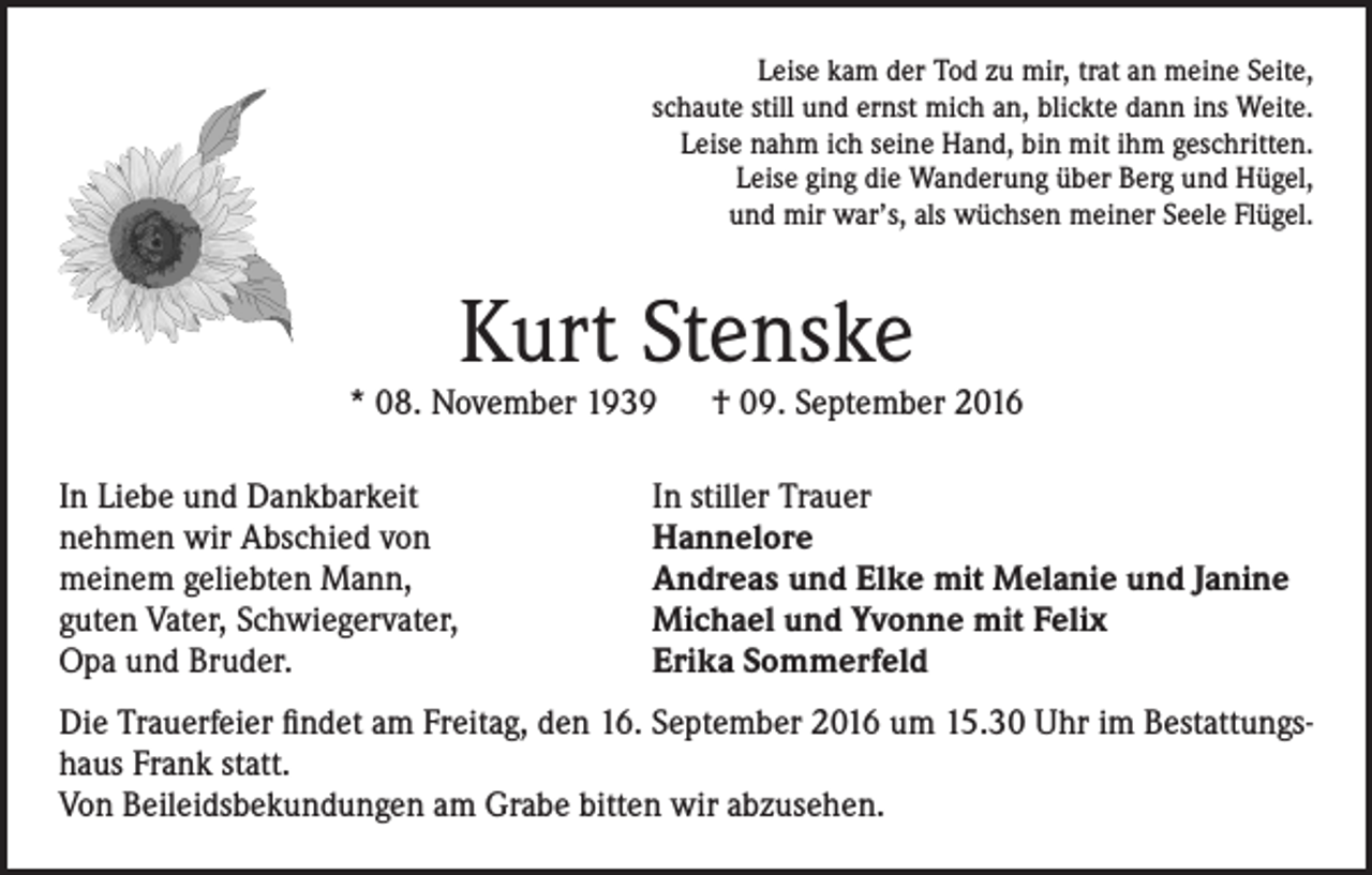 <p>Leise kam der Tod zu mir, trat an meine Seite,<br />schaute still und ernst mich an, blickte dann ins Weite.<br />Leise nahm ich seine Hand, bin mit ihm geschritten.<br />Leise ging die Wanderung über Berg und Hügel,<br />und mir war’s, als wüchsen meiner Seele Flügel.</p><p>Kurt Stenske</p><p>* 08. November 1939 † 09. September 2016<br />In Liebe und Dankbarkeit<br />nehmen wir Abschied von<br />meinem geliebten Mann,<br />guten Vater, Schwiegervater,<br />Opa und Bruder.</p><p>In stiller Trauer<br />Hannelore<br />Andreas und Elke mit Melanie und Janine<br />Michael und Yvonne mit Felix<br />Erika Sommerfeld</p><p>Die Trauerfeier findet am Freitag, den 16. September 2016 um 15.30 Uhr im Bestattungshaus Frank statt.<br />Von Beileidsbekundungen am Grabe bitten wir abzusehen.</p>