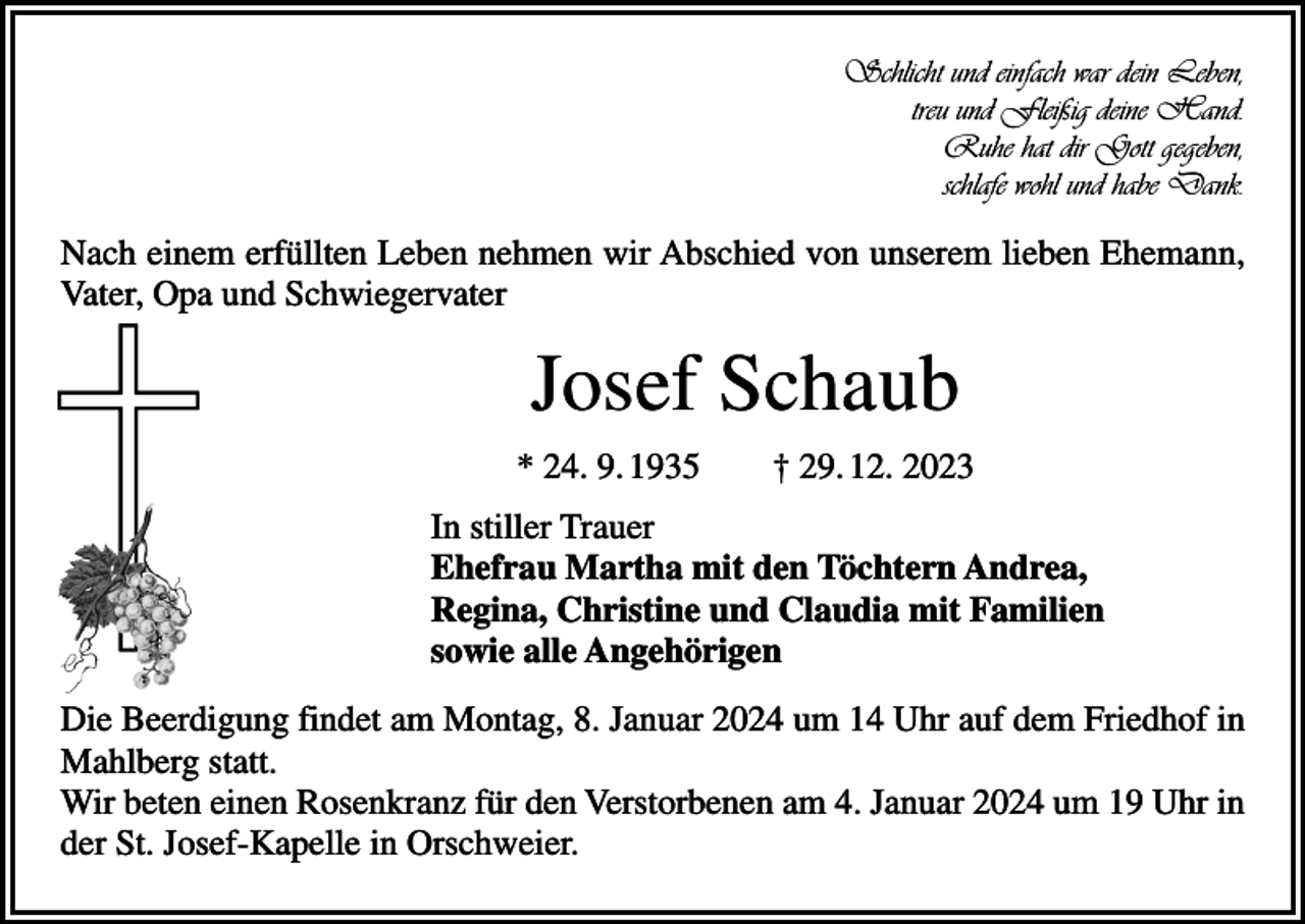 <p>Schlicht und einfach war dein Leben,<br />treu und Fleißig deine Hand.<br />Ruhe hat dir Gott gegeben,<br />schlafe wohl und habe Dank.</p><p>Nach einem erfüllten Leben nehmen wir Abschied von unserem lieben Ehemann,<br />Vater, Opa und Schwiegervater</p><p>Josef Schaub<br />* 24. 9. 1935 † 29. 12. 2023<br />In stiller Trauer<br />Ehefrau Martha mit den Töchtern Andrea,<br />Regina, Christine und Claudia mit Familien<br />sowie alle Angehörigen<br />Die Beerdigung findet am Montag, 8. Januar 2024 um 14 Uhr auf dem Friedhof in<br />Mahlberg statt.<br />Wir beten einen Rosenkranz für den Verstorbenen am 4. Januar 2024 um 19 Uhr in<br />der St. Josef-Kapelle in Orschweier.</p>