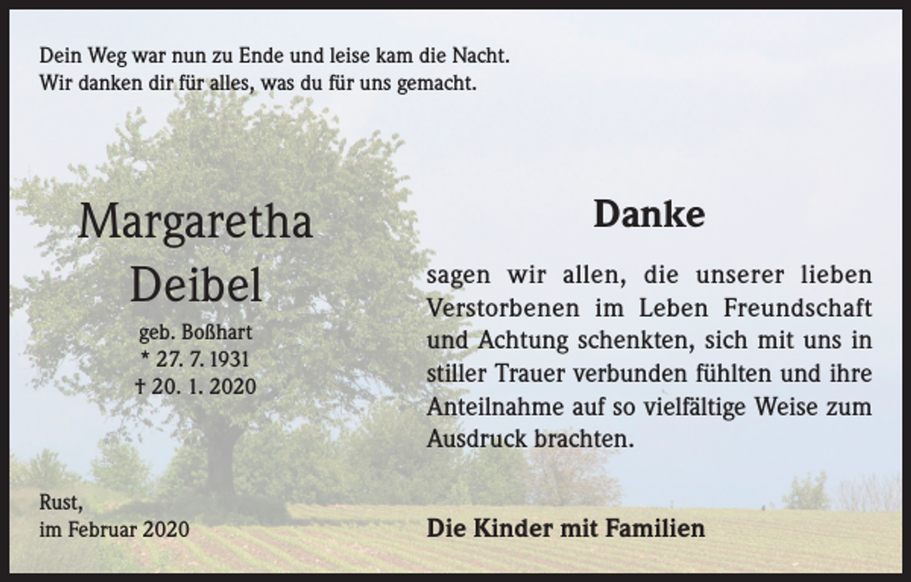 <p>Dein Weg war nun zu Ende und leise kam die Nacht.<br />Wir danken dir für alles, was du für uns gemacht.</p><p>Margaretha<br />Deibel<br />geb. Boßhart<br />* 27. 7. 1931<br />† 20. 1. 2020</p><p>Rust,<br />im Februar 2020</p><p>Danke<br />sagen wir allen, die unserer lieben<br />Verstorbenen im Leben Freundschaft<br />und Achtung schenkten, sich mit uns in<br />stiller Trauer verbunden fühlten und ihre<br />Anteilnahme auf so vielfältige Weise zum<br />Ausdruck brachten.<br />Die Kinder mit Familien</p>