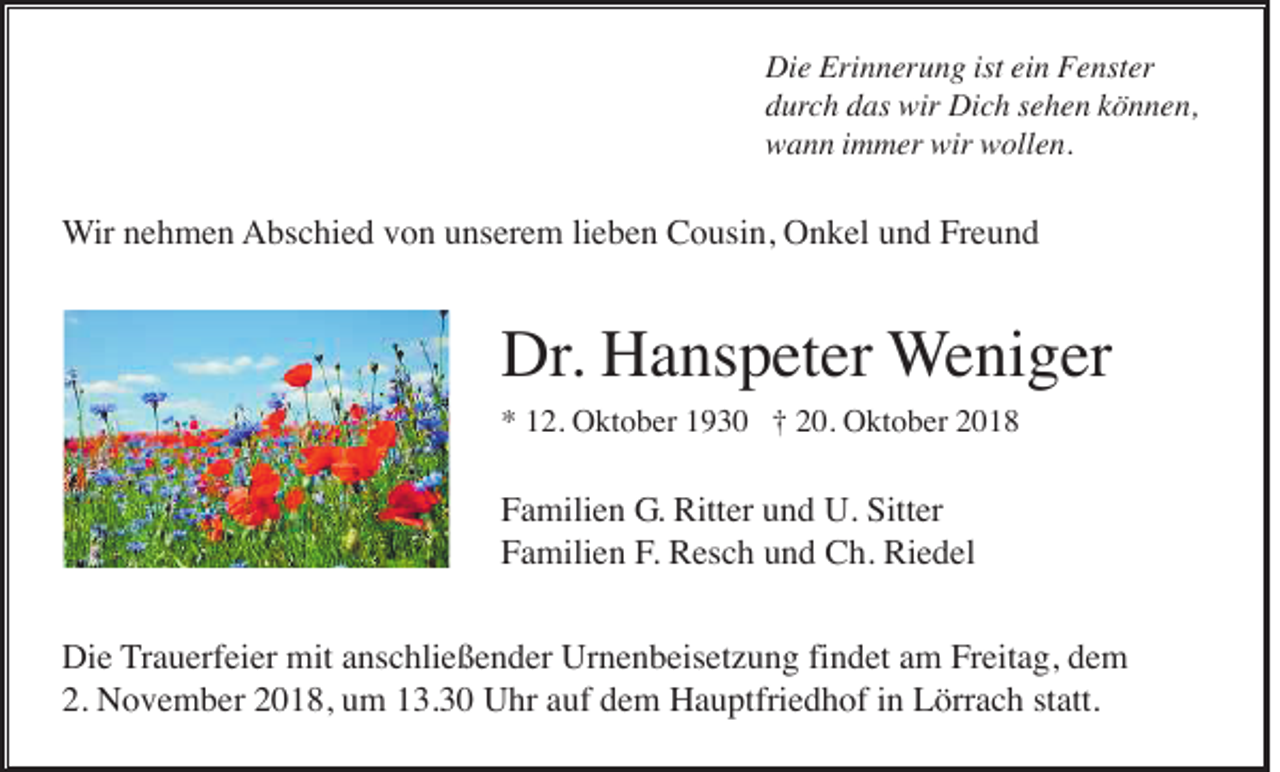 <p>Die Erinnerung ist ein Fenster<br />durch das wir Dich sehen können,<br />wann immer wir wollen.</p><p>Wir nehmen Abschied von unserem lieben Cousin, Onkel und Freund</p><p>Dr. Hanspeter Weniger<br />* 12. Oktober 1930 † 20. Oktober 2018</p><p>Familien G. Ritter und U. Sitter<br />Familien F. Resch und Ch. Riedel<br />Die Trauerfeier mit anschließender Urnenbeisetzung findet am Freitag, dem<br />2. November 2018, um 13.30 Uhr auf dem Hauptfriedhof in Lörrach statt.</p>