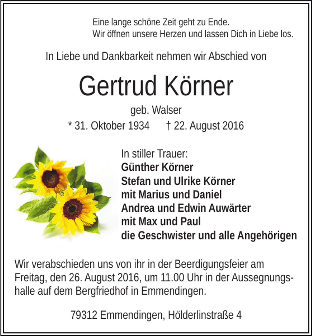 <p>Eine lange schöne Zeit geht zu Ende.<br />Wir öffnen unsere Herzen und lassen Dich in Liebe los.</p><p>In Liebe und Dankbarkeit nehmen wir Abschied von</p><p>Gertrud Körner<br />geb. Walser<br />* 31. Oktober 1934 † 22. August 2016<br />In stiller Trauer:<br />Günther Körner<br />Stefan und Ulrike Körner<br />mit Marius und Daniel<br />Andrea und Edwin Auwärter<br />mit Max und Paul<br />die Geschwister und alle Angehörigen<br />Wir verabschieden uns von ihr in der Beerdigungsfeier am<br />Freitag, den 26. August 2016, um 11.00 Uhr in der Aussegnungshalle auf dem Bergfriedhof in Emmendingen.<br />79312 Emmendingen, Hölderlinstraße 4</p>