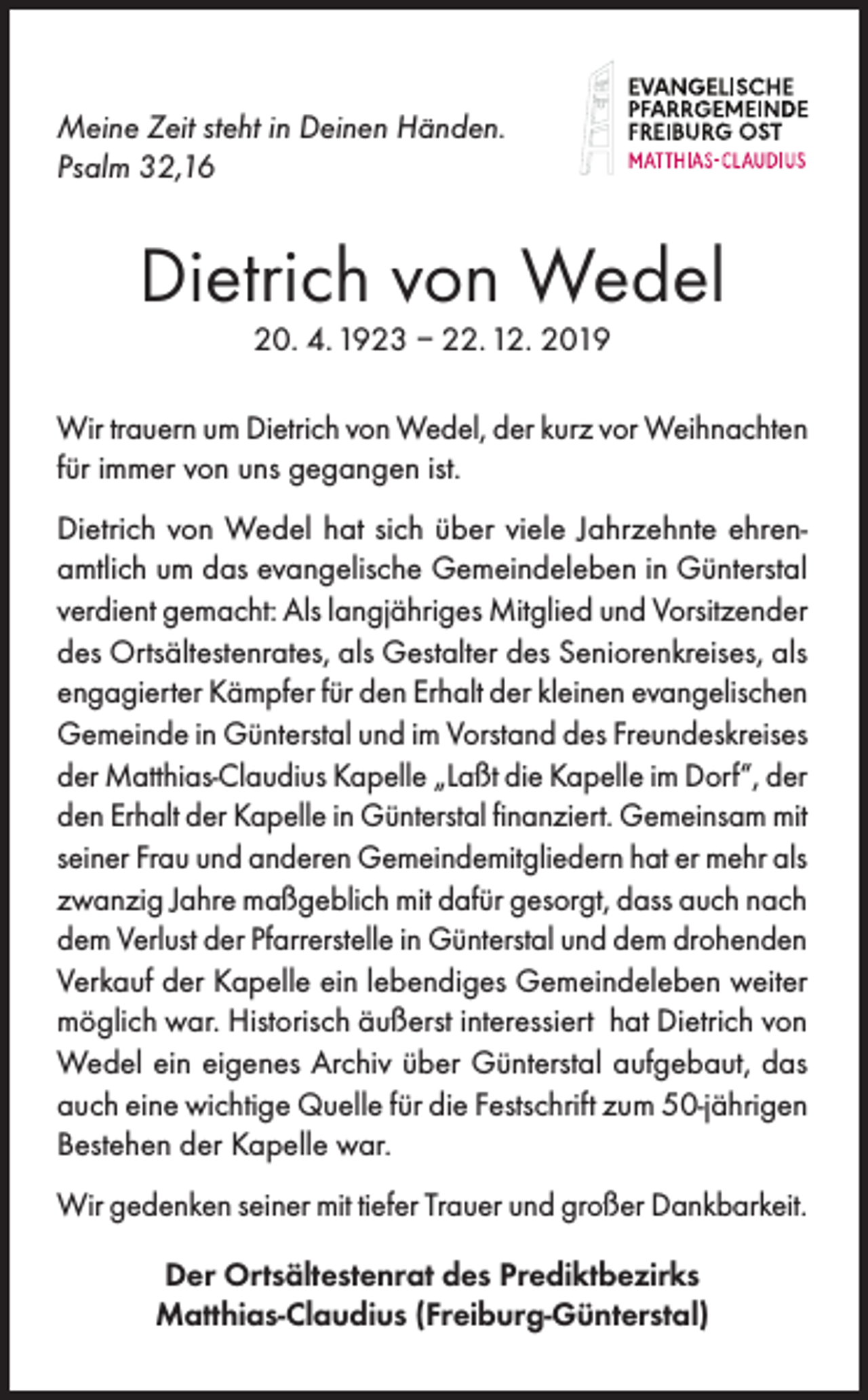 <p>Meine Zeit steht in Deinen Händen.<br />Psalm 32,16</p><p>Dietrich von Wedel<br />20. 4. 1923 – 22. 12. 2019</p><p>Wir trauern um Dietrich von Wedel, der kurz vor Weihnachten<br />für immer von uns gegangen ist.<br />Dietrich von Wedel hat sich über viele Jahrzehnte ehrenamtlich um das evangelische Gemeindeleben in Günterstal<br />verdient gemacht: Als langjähriges Mitglied und Vorsitzender<br />des Ortsältestenrates, als Gestalter des Seniorenkreises, als<br />engagierter Kämpfer für den Erhalt der kleinen evangelischen<br />Gemeinde in Günterstal und im Vorstand des Freundeskreises<br />der Matthias-Claudius Kapelle „Laßt die Kapelle im Dorf“, der<br />den Erhalt der Kapelle in Günterstal finanziert. Gemeinsam mit<br />seiner Frau und anderen Gemeindemitgliedern hat er mehr als<br />zwanzig Jahre maßgeblich mit dafür gesorgt, dass auch nach<br />dem Verlust der Pfarrerstelle in Günterstal und dem drohenden<br />Verkauf der Kapelle ein lebendiges Gemeindeleben weiter<br />möglich war. Historisch äußerst interessiert hat Dietrich von<br />Wedel ein eigenes Archiv über Günterstal aufgebaut, das<br />auch eine wichtige Quelle für die Festschrift zum 50-jährigen<br />Bestehen der Kapelle war.<br />Wir gedenken seiner mit tiefer Trauer und großer Dankbarkeit.<br />Der Ortsältestenrat des Prediktbezirks<br />Matthias-Claudius (Freiburg-Günterstal)</p>