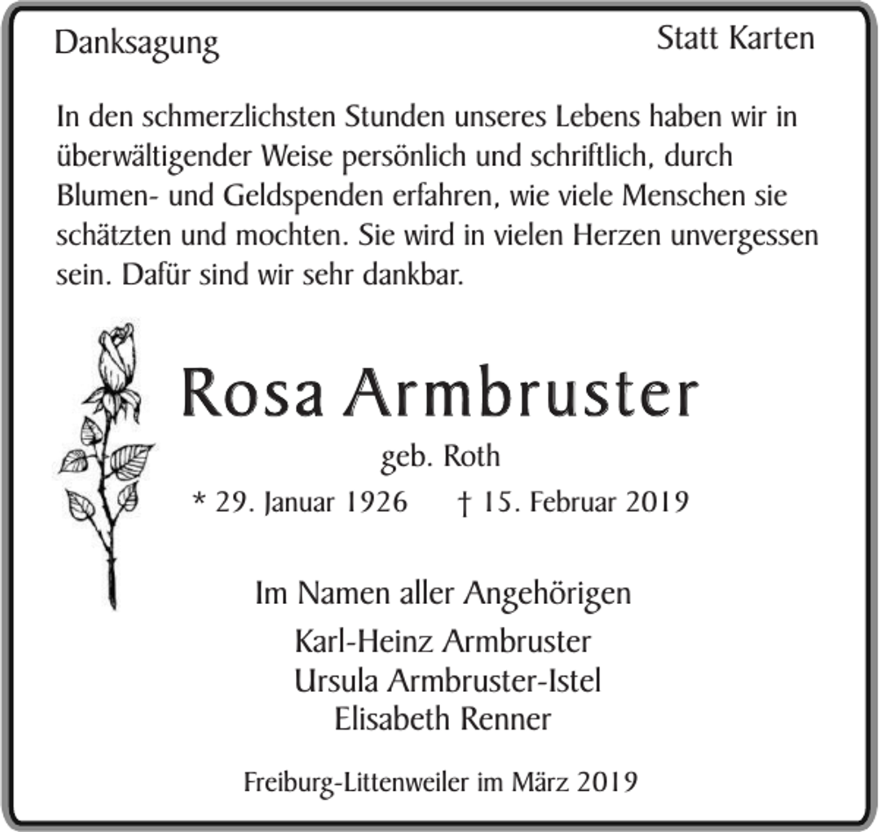 <p>Statt Karten</p><p>Danksagung</p><p>In den schmerzlichsten Stunden unseres Lebens haben wir in<br />überwältigender Weise persönlich und schriftlich, durch<br />Blumen- und Geldspenden erfahren, wie viele Menschen sie<br />schätzten und mochten. Sie wird in vielen Herzen unvergessen<br />sein. Dafür sind wir sehr dankbar.</p><p>Rosa Armbruster<br />geb. Roth<br />* 29. Januar 1926</p><p>† 15. Februar 2019</p><p>Im Namen aller Angehörigen<br />Karl-Heinz Armbruster<br />Ursula Armbruster-Istel<br />Elisabeth Renner<br />Freiburg-Littenweiler im März 2019</p>