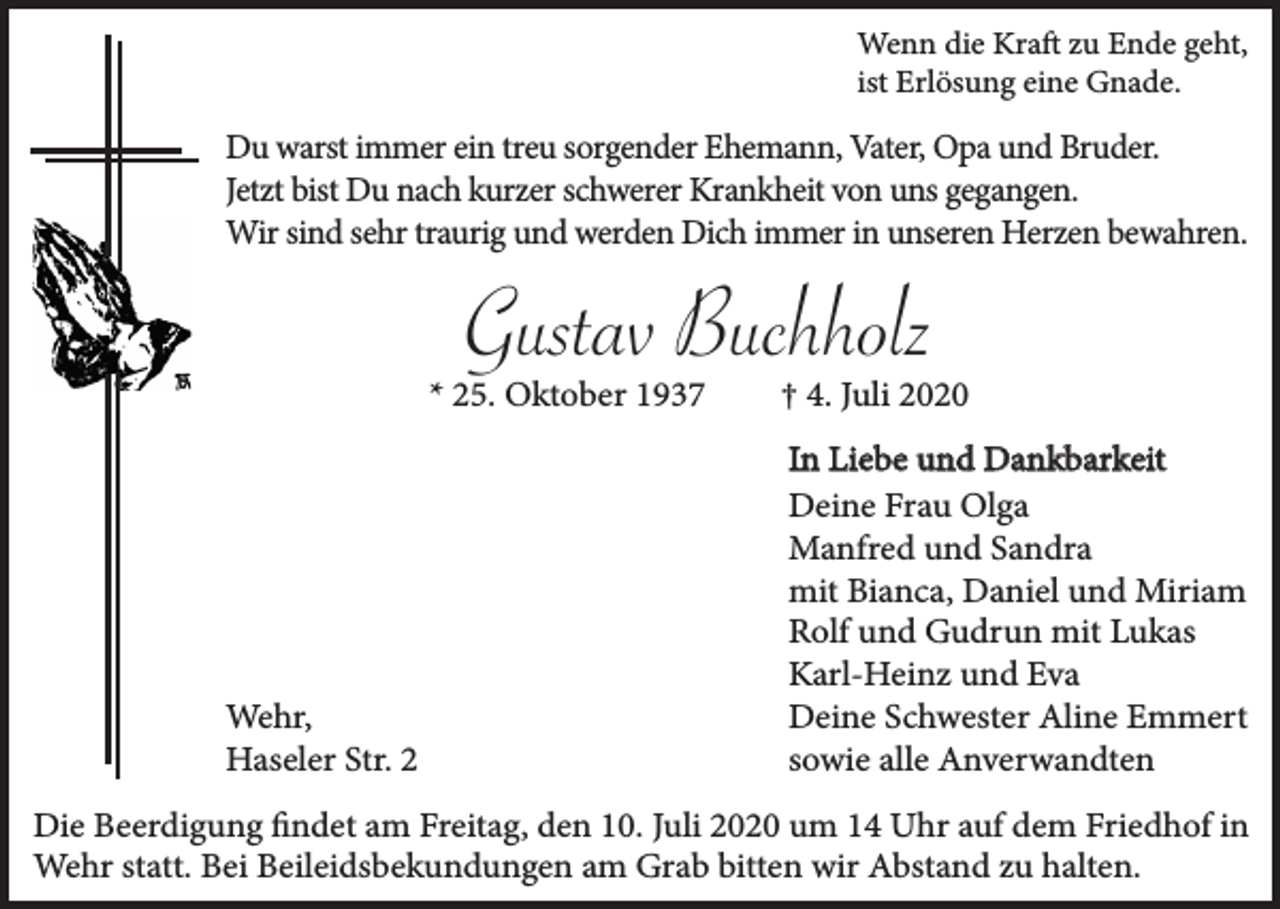 <p>Wenn die Kraft zu Ende geht,<br />ist Erlösung eine Gnade.</p><p>Du warst immer ein treu sorgender Ehemann, Vater, Opa und Bruder.<br />Jetzt bist Du nach kurzer schwerer Krankheit von uns gegangen.<br />Wir sind sehr traurig und werden Dich immer in unseren Herzen bewahren.</p><p>Gustav Buchholz</p><p>* 25. Oktober 1937</p><p>Wehr,<br />Haseler Str. 2</p><p>† 4. Juli 2020<br />In Liebe und Dankbarkeit<br />Deine Frau Olga<br />Manfred und Sandra<br />mit Bianca, Daniel und Miriam<br />Rolf und Gudrun mit Lukas<br />Karl-Heinz und Eva<br />Deine Schwester Aline Emmert<br />sowie alle Anverwandten</p><p>Die Beerdigung findet am Freitag, den 10. Juli 2020 um 14 Uhr auf dem Friedhof in<br />Wehr statt. Bei Beileidsbekundungen am Grab bitten wir Abstand zu halten.</p>