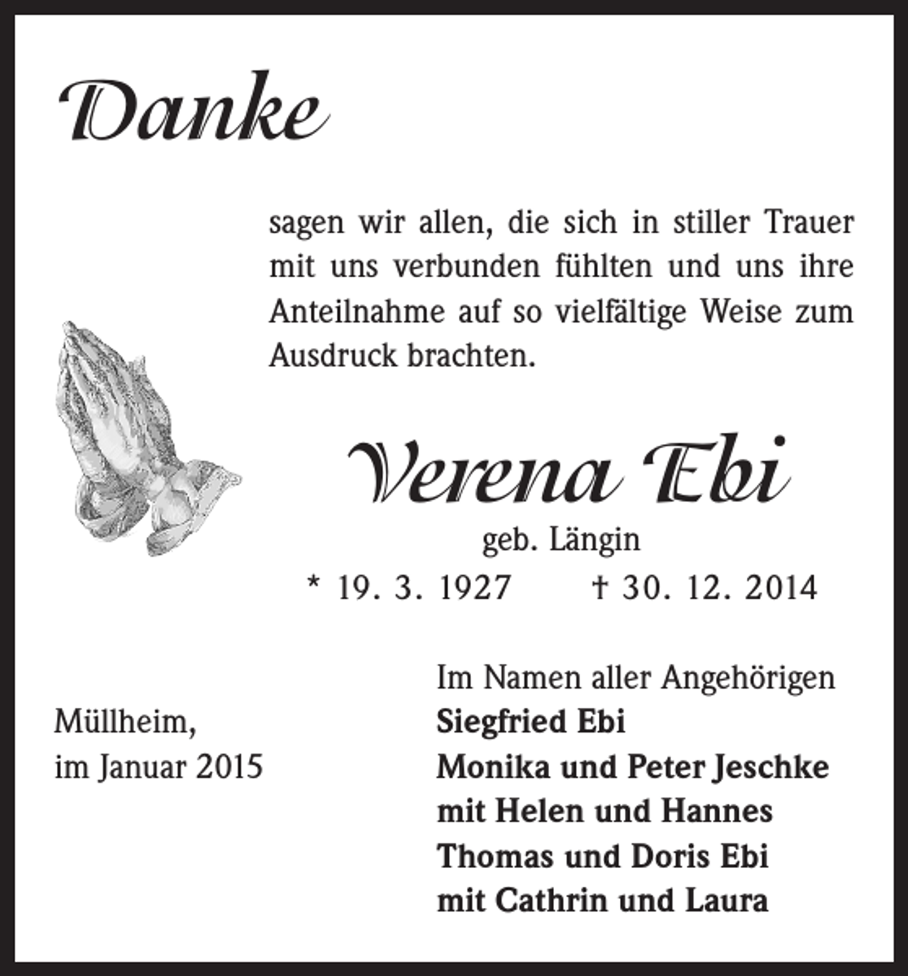 <p>Danke<br />sagen wir allen, die sich in stiller Trauer<br />mit uns verbunden fühlten und uns ihre<br />Anteilnahme auf so vielfältige Weise zum<br />Ausdruck brachten.</p><p>Verena Ebi</p><p>geb. Längin<br />* 19. 3. 1927 † 30. 12. 2014</p><p>Im Namen aller Angehörigen<br />Müllheim,<br />Siegfried Ebi<br />im Januar 2015 Monika und Peter Jeschke<br />mit Helen und Hannes<br />Thomas und Doris Ebi<br />mit Cathrin und Laura</p>