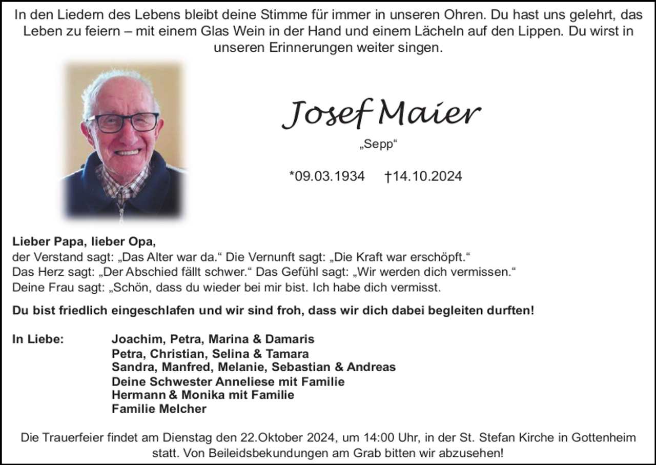 <p>In den Liedern des Lebens bleibt deine Stimme für immer in unseren Ohren. Du hast uns gelehrt, das<br />Leben zu feiern – mit einem Glas Wein in der Hand und einem Lächeln auf den Lippen. Du wirst in<br />unseren Erinnerungen weiter singen.</p><p>Josef Maier<br />„Sepp“</p><p>*09.03.1934</p><p>†14.10.2024</p><p>Lieber Papa, lieber Opa,<br />der Verstand sagt: „Das Alter war da.“ Die Vernunft sagt: „Die Kraft war erschöpft.“<br />Das Herz sagt: „Der Abschied fällt schwer.“ Das Gefühl sagt: „Wir werden dich vermissen.“<br />Deine Frau sagt: „Schön, dass du wieder bei mir bist. Ich habe dich vermisst.<br />Du bist friedlich eingeschlafen und wir sind froh, dass wir dich dabei begleiten durften!<br />In Liebe:</p><p>Joachim, Petra, Marina &amp; Damaris<br />Petra, Christian, Selina &amp; Tamara<br />Sandra, Manfred, Melanie, Sebastian &amp; Andreas<br />Deine Schwester Anneliese mit Familie<br />Hermann &amp; Monika mit Familie<br />Familie Melcher</p><p>Die Trauerfeier findet am Dienstag den 22.Oktober 2024, um 14:00 Uhr, in der St. Stefan Kirche in Gottenheim<br />statt. Von Beileidsbekundungen am Grab bitten wir abzusehen!</p>