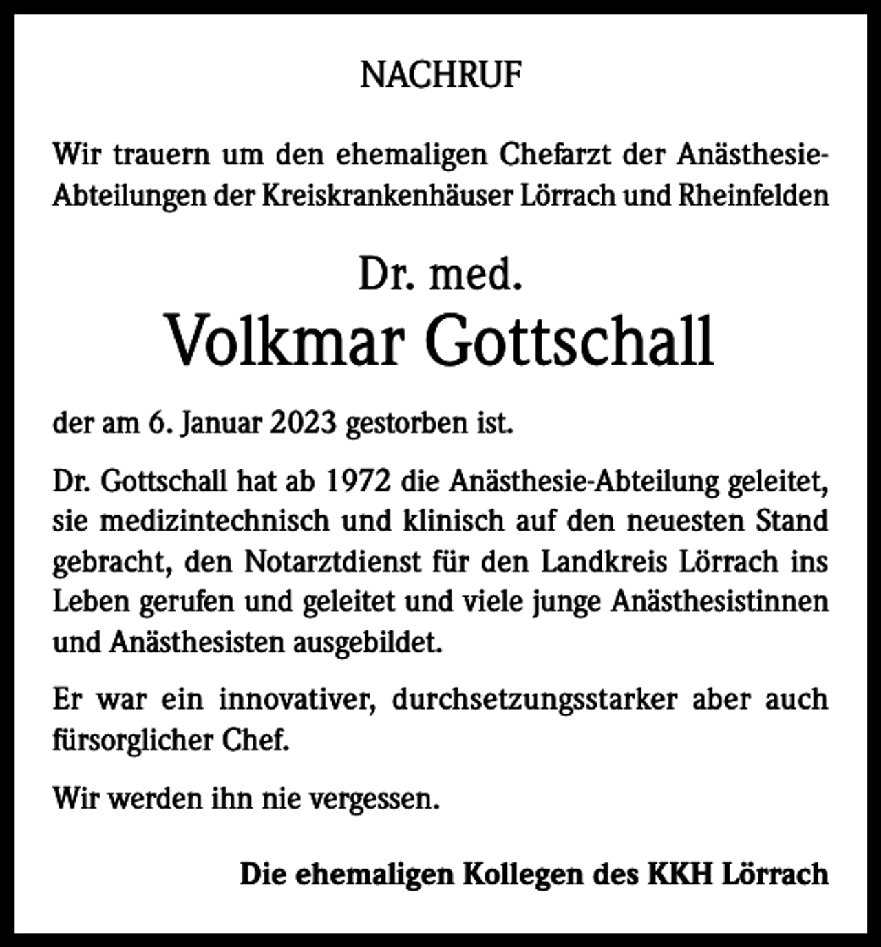 <p>NACHRUF<br />Wir trauern um den ehemaligen Chefarzt der AnästhesieAbteilungen der Kreiskrankenhäuser Lörrach und Rheinfelden</p><p>Dr. med.</p><p>Volkmar Gottschall<br />der am 6. Januar 2023 gestorben ist.<br />Dr. Gottschall hat ab 1972 die Anästhesie­-Abteilung geleitet,<br />sie medizintechnisch und klinisch auf den neuesten Stand<br />gebracht, den Notarztdienst für den Landkreis Lörrach ins<br />Leben gerufen und geleitet und viele junge Anästhesistinnen<br />und Anästhesisten ausgebildet.<br />Er war ein innovativer, durchsetzungsstarker aber auch<br />fürsorglicher Chef.<br />Wir werden ihn nie vergessen.<br />Die ehemaligen Kollegen des KKH Lörrach</p>