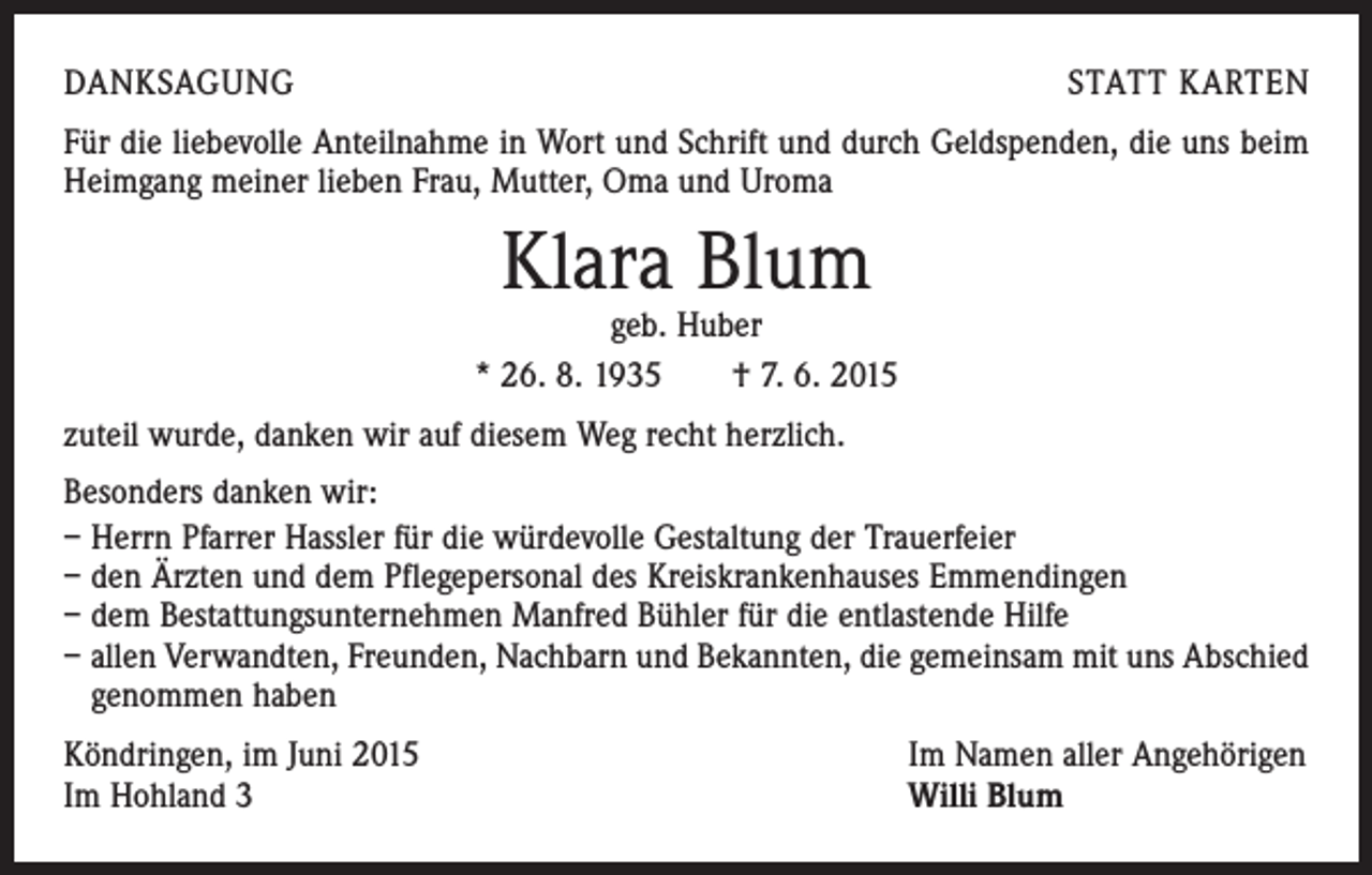 <p>DANKSAGUNG</p><p>STATT KARTEN</p><p>Für die liebevolle Anteilnahme in Wort und Schrift und durch Geldspenden, die uns beim<br />Heimgang meiner lieben Frau, Mutter, Oma und Uroma</p><p>Klara Blum</p><p>geb. Huber<br />* 26. 8. 1935 † 7. 6. 2015<br />zuteil wurde, danken wir auf diesem Weg recht herzlich.<br />Besonders danken wir:<br />– Herrn Pfarrer Hassler für die würdevolle Gestaltung der Trauerfeier<br />– den Ärzten und dem Pflegepersonal des Kreiskrankenhauses Emmendingen<br />– dem Bestattungsunternehmen Manfred Bühler für die entlastende Hilfe<br />– allen Verwandten, Freunden, Nachbarn und Bekannten, die gemeinsam mit uns Abschied<br />genommen haben<br />Köndringen, im Juni 2015<br />Im Hohland 3</p><p>Im Namen aller Angehörigen<br />Willi Blum</p>