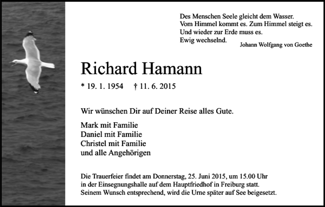 <p>Des Menschen Seele gleicht dem Wasser.<br />Vom Himmel kommt es. Zum Himmel steigt es.<br />Und wieder zur Erde muss es.<br />Ewig wechselnd.<br />Johann Wolfgang von Goethe</p><p>Richard Hamann<br />* 19. 1. 1954</p><p>† 11. 6. 2015</p><p>Wir wünschen Dir auf Deiner Reise alles Gute.<br />Mark mit Familie<br />Daniel mit Familie<br />Christel mit Familie<br />und alle Angehörigen<br />Die Trauerfeier findet am Donnerstag, 25. Juni 2015, um 15.00 Uhr<br />in der Einsegnungshalle auf dem Hauptfriedhof in Freiburg statt.<br />Seinem Wunsch entsprechend, wird die Urne später auf See beigesetzt.</p>
