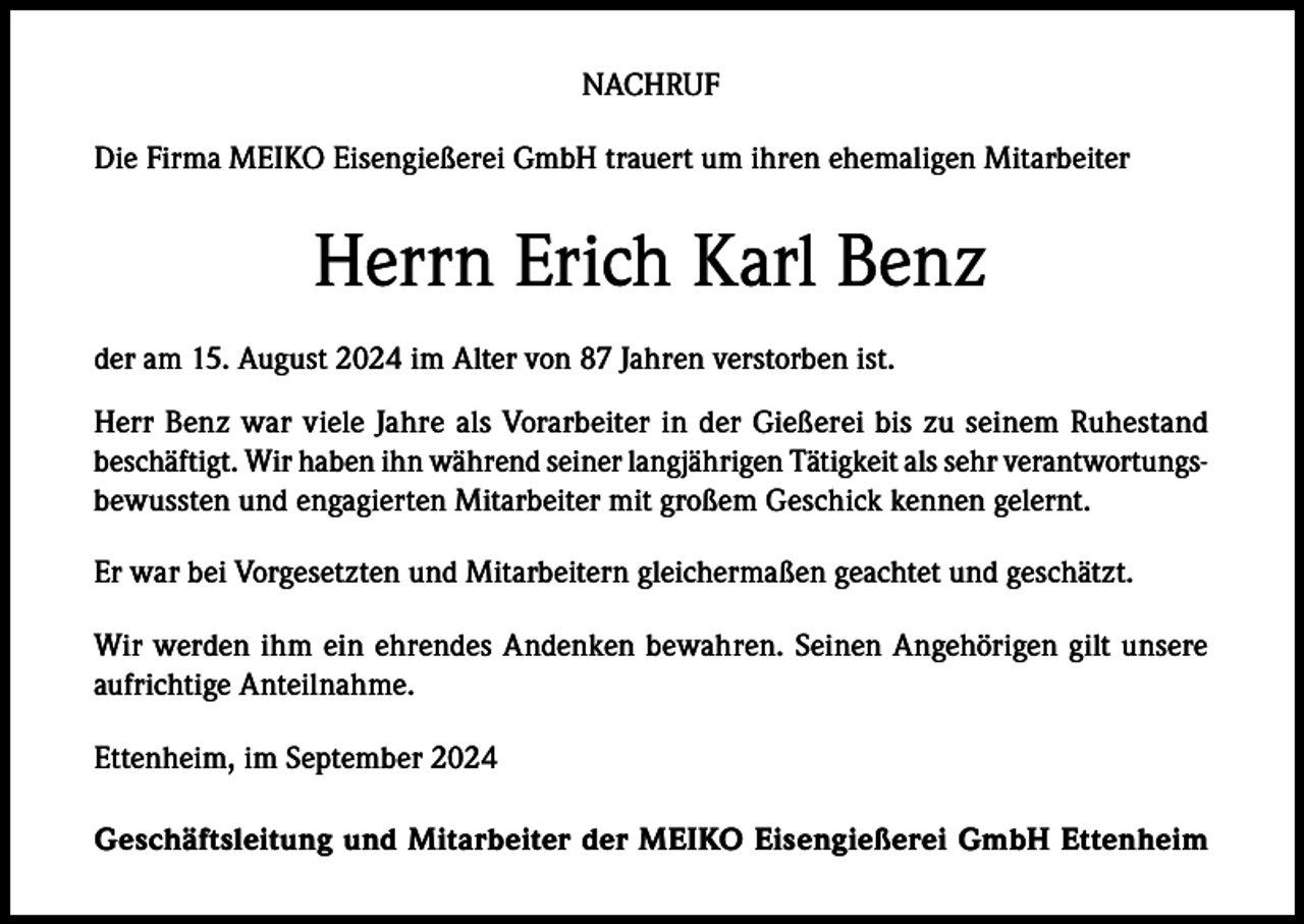 <p>NACHRUF<br />Die Firma MEIKO Eisengießerei GmbH trauert um ihren ehemaligen Mitarbeiter</p><p>Herrn Erich Karl Benz<br />der am 15. August 2024 im Alter von 87 Jahren verstorben ist.<br />Herr Benz war viele Jahre als Vorarbeiter in der Gießerei bis zu seinem Ruhestand<br />beschäftigt. Wir haben ihn während seiner langjährigen Tätigkeit als sehr verantwortungsbewussten und engagierten Mitarbeiter mit großem Geschick kennen gelernt.<br />Er war bei Vorgesetzten und Mitarbeitern gleichermaßen geachtet und geschätzt.<br />Wir werden ihm ein ehrendes Andenken bewahren. Seinen Angehörigen gilt unsere<br />aufrichtige Anteilnahme.<br />Ettenheim, im September 2024<br />Geschäftsleitung und Mitarbeiter der MEIKO Eisengießerei GmbH Ettenheim</p>