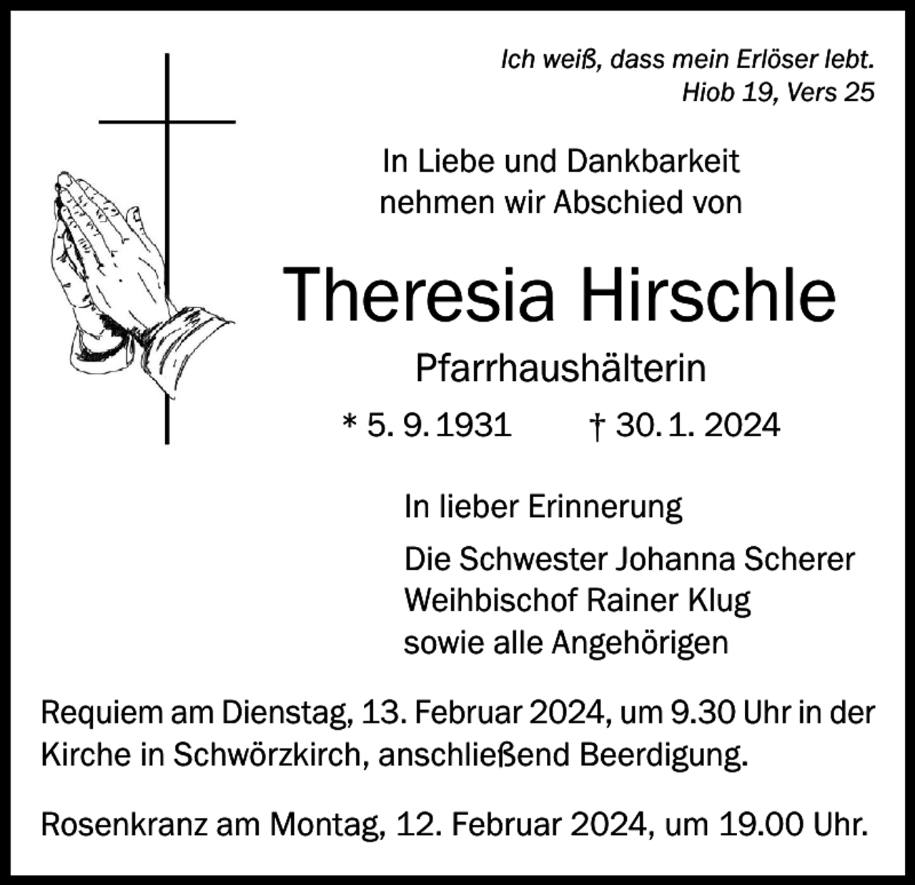 <p>Ich weiß, dass mein Erlöser lebt.<br />Hiob 19, Vers 25</p><p>In Liebe und Dankbarkeit<br />nehmen wir Abschied von</p><p>Theresia Hirschle<br />Pfarrhaushälterin<br />* 5. 9. 1931</p><p>† 30. 1. 2024</p><p>In lieber Erinnerung<br />Die Schwester Johanna Scherer<br />Weihbischof Rainer Klug<br />sowie alle Angehörigen<br />Requiem am Dienstag, 13. Februar 2024, um 9.30 Uhr in der<br />Kirche in Schwörzkirch, anschließend Beerdigung.<br />Rosenkranz am Montag, 12. Februar 2024, um 19.00 Uhr.</p>