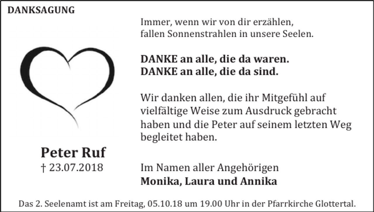 <p>DANKSAGUNG</p><p>Immer, wenn wir von dir erzählen,<br />fallen Sonnenstrahlen in unsere Seelen.</p><p>DANKE an alle, die da waren.<br />DANKE an alle, die da sind.<br />Wir danken allen, die ihr Mitgefühl auf<br />vielfältige Weise zum Ausdruck gebracht<br />haben und die Peter auf seinem letzten Weg<br />begleitet haben.</p><p>Peter Ruf</p><p>† 23.07.2018</p><p>Im Namen aller Angehörigen<br />Monika, Laura und Annika</p><p>Das 2. Seelenamt ist am Freitag, 05.10.18 um 19.00 Uhr in der Pfarrkirche Glottertal.</p>