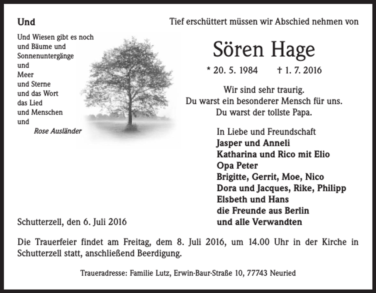 <p>Und</p><p>Tief erschüttert müssen wir Abschied nehmen von</p><p>Und Wiesen gibt es noch<br />und Bäume und<br />Sonnenuntergänge<br />und<br />Meer<br />und Sterne<br />und das Wort<br />das Lied<br />und Menschen<br />und<br />Rose Ausländer</p><p>Schutterzell, den 6. Juli 2016</p><p>Sören Hage<br />* 20. 5. 1984 † 1. 7. 2016<br />Wir sind sehr traurig.<br />Du warst ein besonderer Mensch für uns.<br />Du warst der tollste Papa.<br />In Liebe und Freundschaft<br />Jasper und Anneli<br />Katharina und Rico mit Elio<br />Opa Peter<br />Brigitte, Gerrit, Moe, Nico<br />Dora und Jacques, Rike, Philipp<br />Elsbeth und Hans<br />die Freunde aus Berlin<br />und alle Verwandten</p><p>Die Trauerfeier findet am Freitag, dem 8. Juli 2016, um 14.00 Uhr in der Kirche in<br />­Schutterzell statt, anschließend Beerdigung.<br />Traueradresse: Familie Lutz, Erwin-Baur-Straße 10, 77743 Neuried</p>