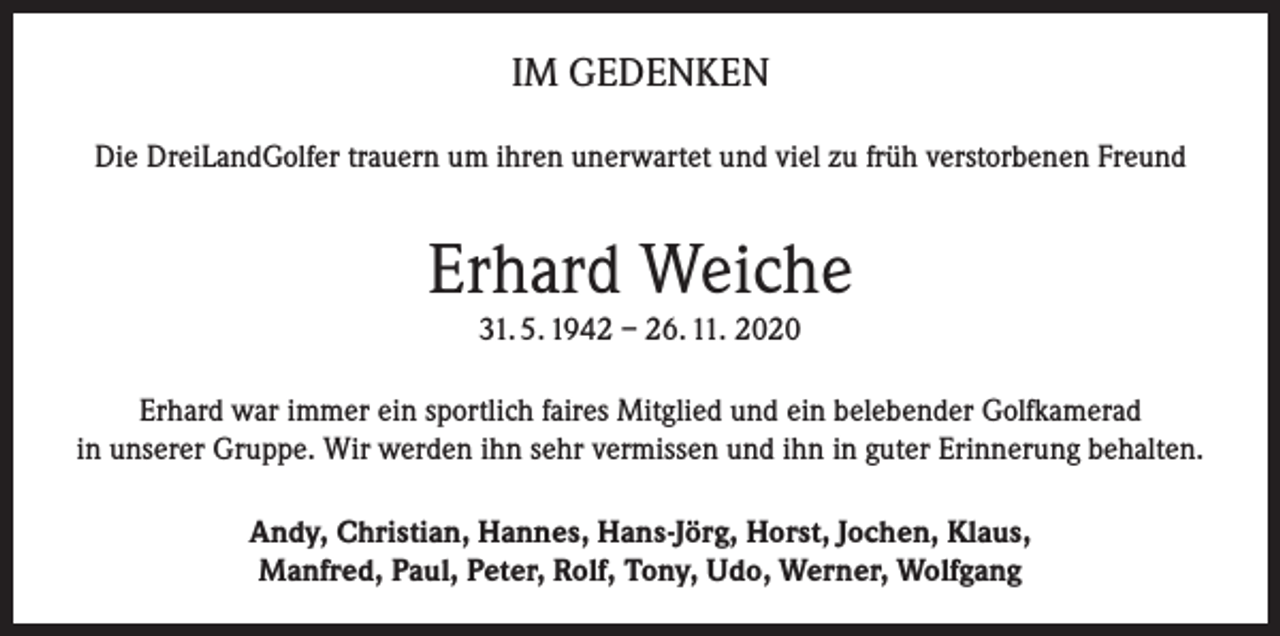 <p>IM GEDENKEN<br />Die DreiLandGolfer trauern um ihren unerwartet und viel zu früh verstorbenen Freund</p><p>Erhard Weiche<br />31. 5. 1942 – 26. 11. 2020</p><p>Erhard war immer ein sportlich faires Mitglied und ein belebender Golfkamerad<br />in unserer Gruppe. Wir werden ihn sehr vermissen und ihn in guter Erinnerung behalten.<br />Andy, Christian, Hannes, Hans-Jörg, Horst, Jochen, Klaus,<br />Manfred, Paul, Peter, Rolf, Tony, Udo, Werner, Wolfgang</p>