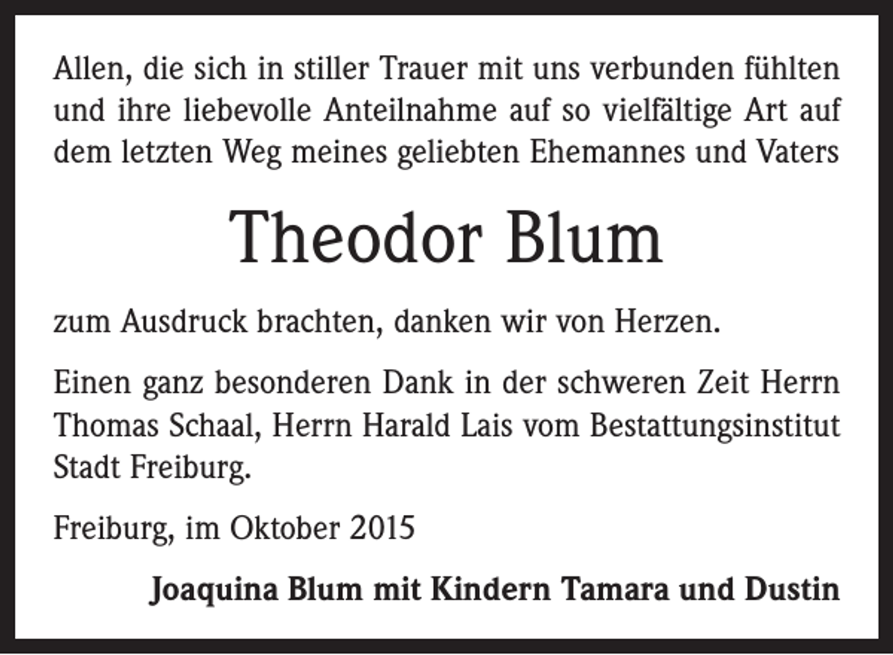 <p>Allen, die sich in stiller Trauer mit uns verbunden fühlten<br />und ihre liebevolle Anteilnahme auf so vielfältige Art auf<br />dem letzten Weg meines geliebten Ehemannes und Vaters</p><p>Theodor Blum<br />zum Ausdruck brachten, danken wir von Herzen.<br />Einen ganz besonderen Dank in der schweren Zeit Herrn<br />Thomas Schaal, Herrn Harald Lais vom Bestattungsinstitut<br />Stadt Freiburg.<br />Freiburg, im Oktober 2015<br />Joaquina Blum mit Kindern Tamara und Dustin</p>