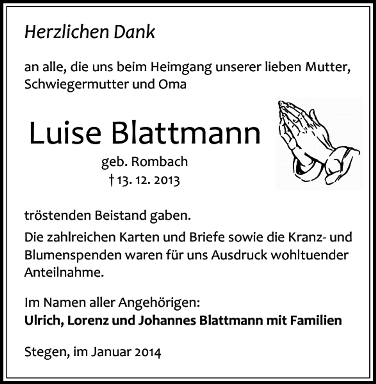 <p>Herzlichen Dank<br />an alle, die uns beim Heimgang unserer lieben Mutter,<br />Schwiegermutter und Oma</p><p>Luise Blattmann<br />geb. Rombach<br />† 13. 12. 2013</p><p>tröstenden Beistand gaben.<br />Die zahlreichen Karten und Briefe sowie die Kranz- und<br />Blumenspenden waren für uns Ausdruck wohltuender<br />Anteilnahme.<br />Im Namen aller Angehörigen:<br />Ulrich, Lorenz und Johannes Blattmann mit Familien<br />Stegen, im Januar 2014</p>