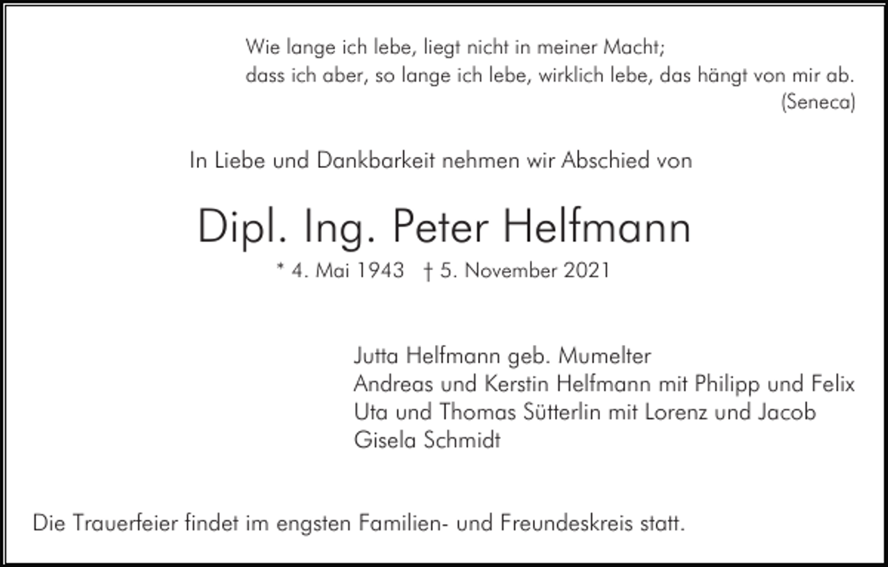 <p>Wie lange ich lebe, liegt nicht in meiner Macht;<br />dass ich aber, so lange ich lebe, wirklich lebe, das hängt von mir ab.<br />(Seneca)</p><p>In Liebe und Dankbarkeit nehmen wir Abschied von</p><p>Dipl. Ing. Peter Helfmann<br />* 4. Mai 1943 † 5. November 2021</p><p>Jutta Helfmann geb. Mumelter<br />Andreas und Kerstin Helfmann mit Philipp und Felix<br />Uta und Thomas Sütterlin mit Lorenz und Jacob<br />Gisela Schmidt</p><p>Die Trauerfeier findet im engsten Familien- und Freundeskreis statt.</p>