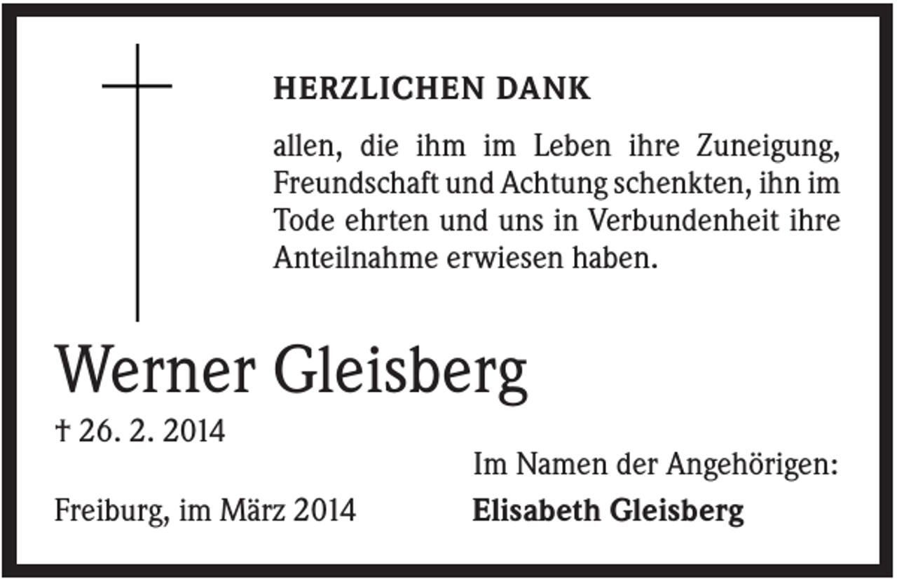 <p>HERZLICHEN DANK<br />allen, die ihm im Leben ihre Zuneigung,<br />Freundschaft und Achtung schenkten, ihn im<br />Tode ehrten und uns in Verbundenheit ihre<br />Anteilnahme erwiesen haben.</p><p>Werner Gleisberg<br />† 26. 2. 2014<br />Freiburg, im März 2014</p><p>Im Namen der Angehörigen:<br />Elisabeth Gleisberg</p>