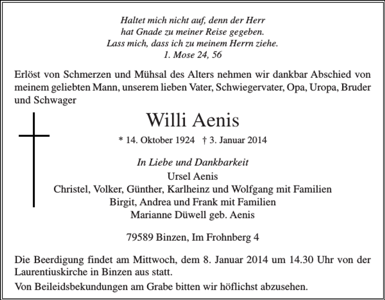 <p>Haltet mich nicht auf, denn der Herr<br />hat Gnade zu meiner Reise gegeben.<br />Lass mich, dass ich zu meinem Herrn ziehe.<br />1. Mose 24, 56</p><p>Erlöst von Schmerzen und Mühsal des Alters nehmen wir dankbar Abschied von<br />meinem geliebten Mann, unserem lieben Vater, Schwiegervater, Opa, Uropa, Bruder<br />und Schwager</p><p>Willi Aenis<br />* 14. Oktober 1924 † 3. Januar 2014</p><p>In Liebe und Dankbarkeit<br />Ursel Aenis<br />Christel, Volker, Günther, Karlheinz und Wolfgang mit Familien<br />Birgit, Andrea und Frank mit Familien<br />Marianne Düwell geb. Aenis<br />79589 Binzen, Im Frohnberg 4<br />Die Beerdigung findet am Mittwoch, dem 8. Januar 2014 um 14.30 Uhr von der<br />Laurentiuskirche in Binzen aus statt.<br />Von Beileidsbekundungen am Grabe bitten wir höflichst abzusehen.</p>