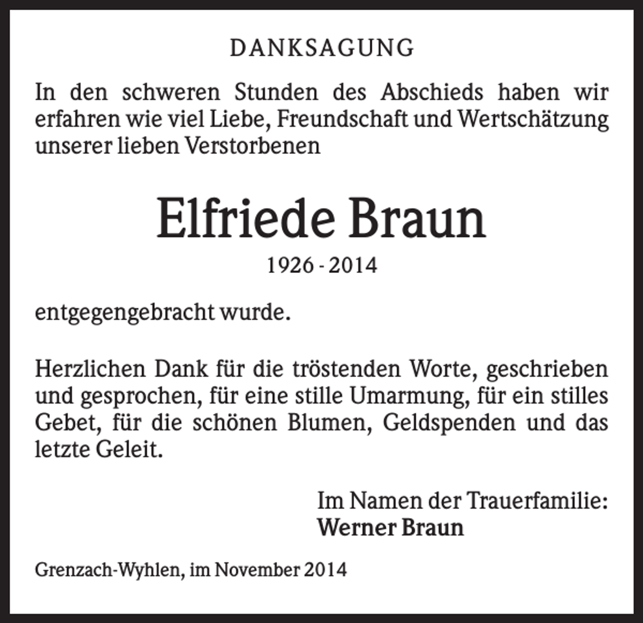 <p>DA NK SA GUNG<br />In den schweren Stunden des Abschieds haben wir<br />erfahren wie viel Liebe, Freundschaft und Wertschätzung<br />unserer lieben Verstorbenen</p><p>Elfriede Braun<br />1926 - 2014</p><p>entgegengebracht wurde.<br />Herzlichen Dank für die tröstenden Worte, geschrieben<br />und gesprochen, für eine stille Umarmung, für ein stilles<br />Gebet, für die schönen Blumen, Geldspenden und das<br />letzte Geleit.<br />Im Namen der Trauerfamilie:<br />Werner Braun<br />Grenzach-Wyhlen, im November 2014</p>
