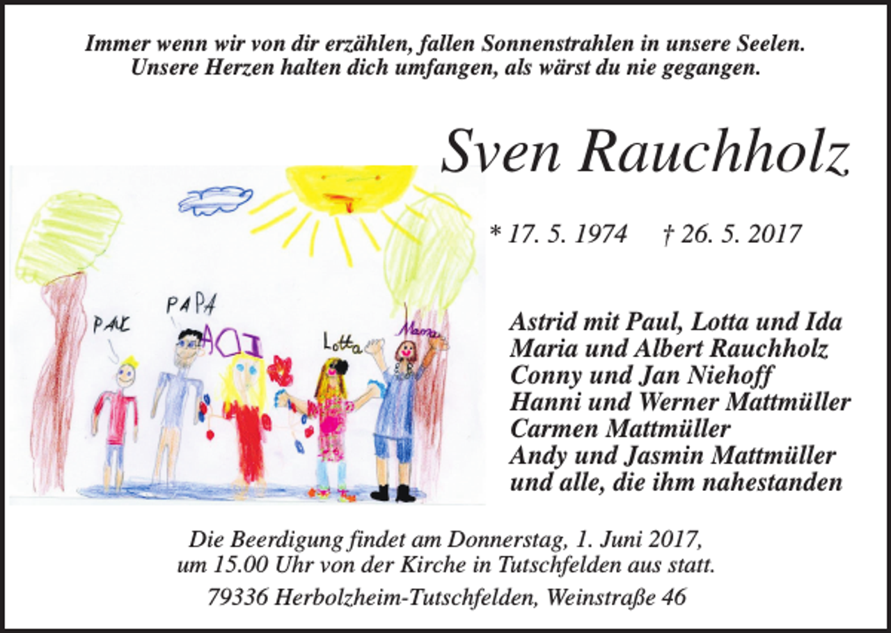 <p>Immer wenn wir von dir erzählen, fallen Sonnenstrahlen in unsere Seelen.<br />Unsere Herzen halten dich umfangen, als wärst du nie gegangen.</p><p>Sven Rauchholz<br />* 17. 5. 1974</p><p>† 26. 5. 2017</p><p>Astrid mit Paul, Lotta und Ida<br />Maria und Albert Rauchholz<br />Conny und Jan Niehoff<br />Hanni und Werner Mattmüller<br />Carmen Mattmüller<br />Andy und Jasmin Mattmüller<br />und alle, die ihm nahestanden<br />Die Beerdigung findet am Donnerstag, 1. Juni 2017,<br />um 15.00 Uhr von der Kirche in Tutschfelden aus statt.<br />79336 Herbolzheim-Tutschfelden, Weinstraße 46</p>