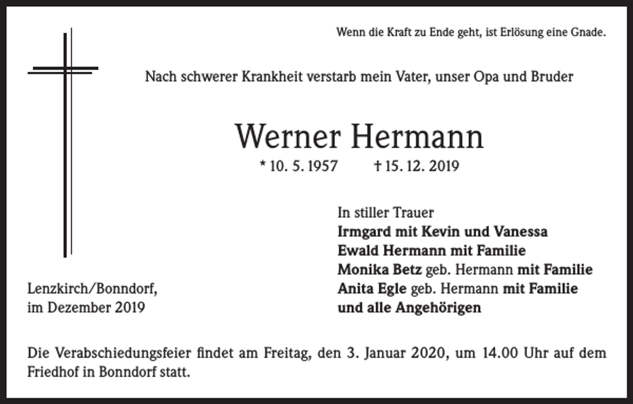 <p>Wenn die Kraft zu Ende geht, ist Erlösung eine Gnade.</p><p>Nach schwerer Krankheit verstarb mein Vater, unser Opa und Bruder</p><p>Werner Hermann<br />* 10. 5. 1957</p><p>Lenzkirch/Bonndorf,<br />im Dezember 2019</p><p>† 15. 12. 2019</p><p>In stiller Trauer<br />Irmgard mit Kevin und Vanessa<br />Ewald Hermann mit Familie<br />Monika Betz geb. Hermann mit Familie<br />Anita Egle geb. Hermann mit Familie<br />und alle Angehörigen</p><p>Die Verabschiedungsfeier findet am Freitag, den 3. Januar 2020, um 14.00 Uhr auf dem<br />Friedhof in Bonndorf statt.</p>
