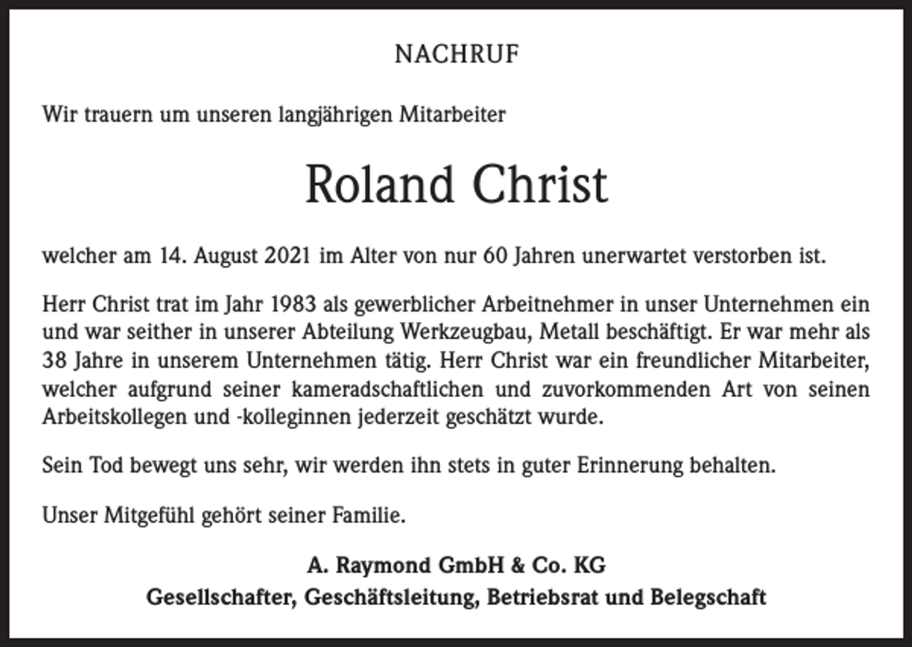 <p>NACHRUF<br />Wir trauern um unseren langjährigen Mitarbeiter</p><p>Roland Christ<br />welcher am 14. August 2021 im Alter von nur 60 Jahren unerwartet verstorben ist.<br />Herr Christ trat im Jahr 1983 als gewerblicher Arbeitnehmer in unser Unternehmen ein<br />und war seither in unserer Abteilung Werkzeugbau, Metall beschäftigt. Er war mehr als<br />38 Jahre in unserem Unternehmen tätig. Herr Christ war ein freundlicher Mitarbeiter,<br />welcher aufgrund seiner kameradschaftlichen und zuvorkommenden Art von seinen<br />Arbeitskollegen und -kolleginnen jederzeit geschätzt wurde.<br />Sein Tod bewegt uns sehr, wir werden ihn stets in guter Erinnerung behalten.<br />Unser Mitgefühl gehört seiner Familie.<br />A. Raymond GmbH &amp; Co. KG<br />Gesellschafter, Geschäftsleitung, Betriebsrat und Belegschaft</p>