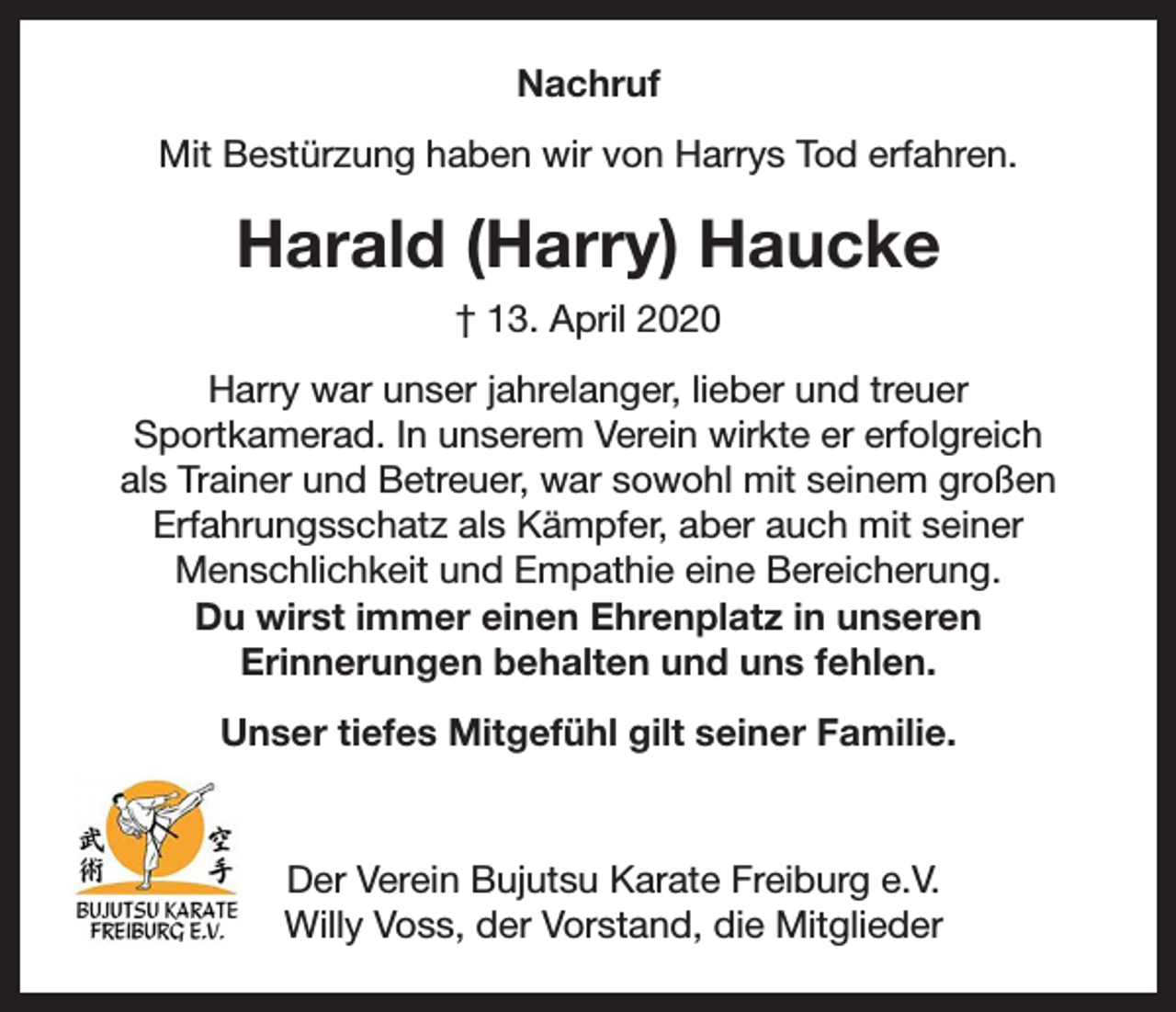 <p>Nachruf<br />Mit Bestürzung haben wir von Harrys Tod erfahren.</p><p>Harald (Harry) Haucke<br />† 13. April 2020<br />Harry war unser jahrelanger, lieber und treuer<br />Sportkamerad. In unserem Verein wirkte er erfolgreich<br />als Trainer und Betreuer, war sowohl mit seinem großen<br />Erfahrungsschatz als Kämpfer, aber auch mit seiner<br />Menschlichkeit und Empathie eine Bereicherung.<br />Du wirst immer einen Ehrenplatz in unseren<br />Erinnerungen behalten und uns fehlen.<br />Unser tiefes Mitgefühl gilt seiner Familie.</p><p>Der Verein Bujutsu Karate Freiburg e.V.<br />Willy Voss, der Vorstand, die Mitglieder</p>