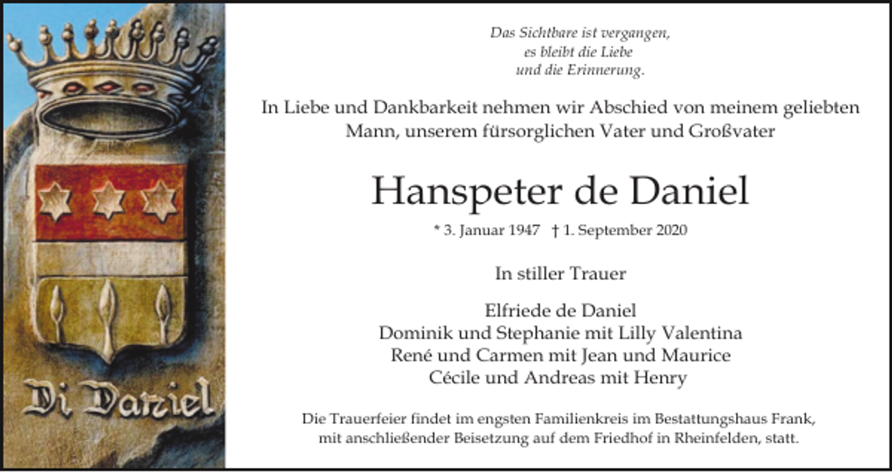 <p>Das Sichtbare ist vergangen,<br />es bleibt die Liebe<br />und die Erinnerung.</p><p>In Liebe und Dankbarkeit nehmen wir Abschied von meinem geliebten<br />Mann, unserem fürsorglichen Vater und Großvater</p><p>Hanspeter de Daniel<br />* 3. Januar 1947 † 1. September 2020</p><p>In stiller Trauer<br />Elfriede de Daniel<br />Dominik und Stephanie mit Lilly Valentina<br />René und Carmen mit Jean und Maurice<br />Cécile und Andreas mit Henry<br />Die Trauerfeier findet im engsten Familienkreis im Bestattungshaus Frank,<br />mit anschließender Beisetzung auf dem Friedhof in Rheinfelden, statt.</p>