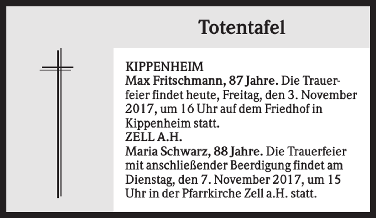 <p>Totentafel<br />KIPPENHEIM<br />Max Fritschmann, 87 Jahre. Die Trauerfeier findet heute, Freitag, den 3. November<br />2017, um 16 Uhr auf dem Friedhof in<br />Kippenheim statt.<br />ZELL A.H.<br />Maria Schwarz, 88 Jahre. Die Trauerfeier<br />mit anschließender Beerdigung findet am<br />Dienstag, den 7. November 2017, um 15<br />Uhr in der Pfarrkirche Zell a.H. statt.</p>