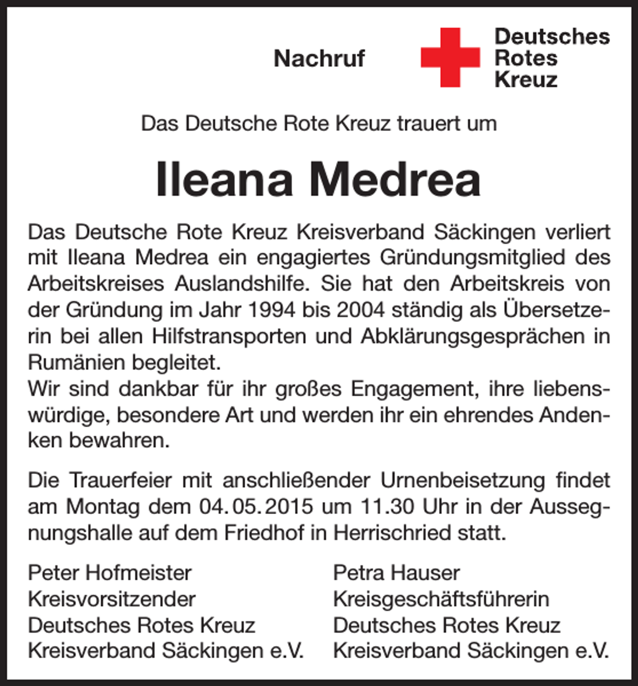 <p>Nachruf<br />Das Deutsche Rote Kreuz trauert um</p><p>Ileana Medrea<br />Das Deutsche Rote Kreuz Kreisverband Säckingen verliert<br />mit Ileana Medrea ein engagiertes Gründungsmitglied des<br />Arbeitskreises Auslandshilfe. Sie hat den Arbeitskreis von<br />der Gründung im Jahr 1994 bis 2004 ständig als Übersetzerin bei allen Hilfstransporten und Abklärungsgesprächen in<br />Rumänien begleitet.<br />Wir sind dankbar für ihr großes Engagement, ihre liebenswürdige, besondere Art und werden ihr ein ehrendes Andenken bewahren.<br />Die Trauerfeier mit anschließender Urnenbeisetzung findet<br />am Montag dem 04. 05. 2015 um 11.30 Uhr in der Aussegnungshalle auf dem Friedhof in Herrischried statt.<br />Peter Hofmeister<br />Petra Hauser<br />Kreisvorsitzender Kreisgeschäftsführerin<br />Deutsches Rotes Kreuz<br />Deutsches Rotes Kreuz<br />Kreisverband Säckingen e.V. Kreisverband Säckingen e.V.</p>