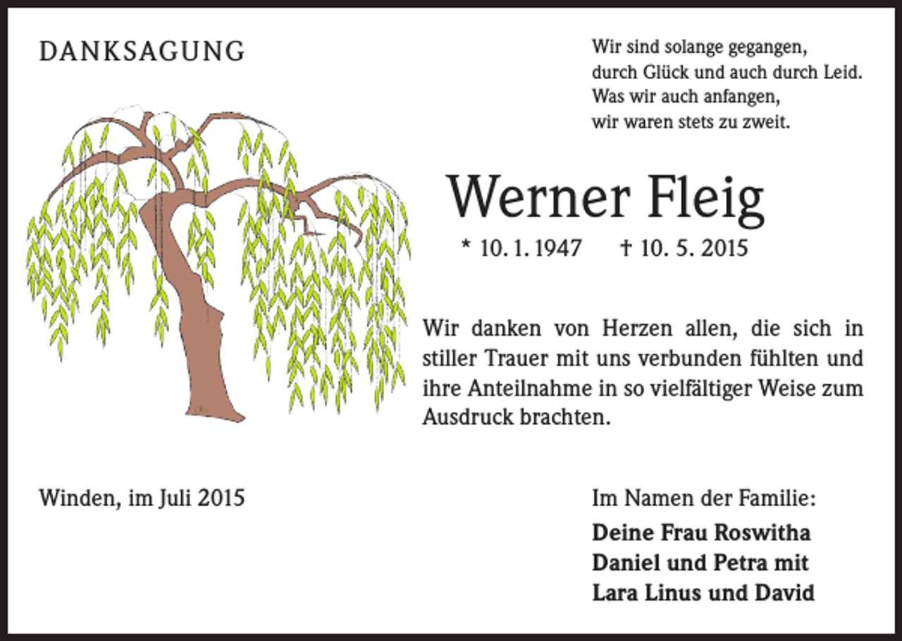<p>DA N K SAG U NG</p><p>Wir sind solange gegangen,<br />durch Glück und auch durch Leid.<br />Was wir auch anfangen,<br />wir waren stets zu zweit.</p><p>Werner Fleig<br />* 10. 1. 1947 † 10. 5. 2015<br />Wir danken von Herzen allen, die sich in<br />stiller Trauer mit uns verbunden fühlten und<br />ihre Anteilnahme in so vielfältiger Weise zum<br />Ausdruck brachten.<br />Winden, im Juli 2015</p><p>Im Namen der Familie:<br />Deine Frau Roswitha<br />Daniel und Petra mit<br />Lara Linus und David</p>