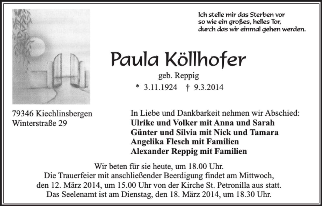 <p>Ich stelle mir das Sterben vor<br />so wie ein großes, helles Tor,<br />durch das wir einmal gehen werden.</p><p>Paula Köllhofer<br />geb. Reppig<br />* 3.11.1924 † 9.3.2014</p><p>79346 Kiechlinsbergen<br />Winterstraße 29</p><p>In Liebe und Dankbarkeit nehmen wir Abschied:<br />Ulrike und Volker mit Anna und Sarah<br />Günter und Silvia mit Nick und Tamara<br />Angelika Flesch mit Familien<br />Alexander Reppig mit Familien</p><p>Wir beten für sie heute, um 18.00 Uhr.<br />Die Trauerfeier mit anschließender Beerdigung findet am Mittwoch,<br />den 12. März 2014, um 15.00 Uhr von der Kirche St. Petronilla aus statt.<br />Das Seelenamt ist am Dienstag, den 18. März 2014, um 18.30 Uhr.</p>