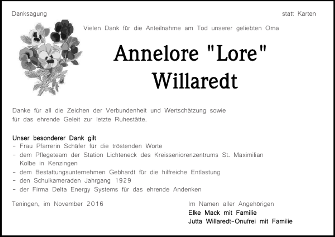 <p>Danksagung</p><p>statt Karten<br />Vielen Dank für die Anteilnahme am Tod unserer geliebten Oma</p><p>Danke für all die Zeichen der Verbundenheit und Wertschätzung sowie<br />für das ehrende Geleit zur letzte Ruhestätte.<br />- Frau Pfarrerin Schäfer für die tröstenden Worte<br />- dem Pflegeteam der Station Lichteneck des Kreisseniorenzentrums St. Maximilian<br />Kolbe in Kenzingen<br />- dem Bestattungsunternehmen Gebhardt für die hilfreiche Entlastung<br />- den Schulkameraden Jahrgang 1929<br />- der Firma Delta Energy Systems für das ehrende Andenken<br />Teningen, im November 2016</p><p>Im Namen aller Angehörigen</p>