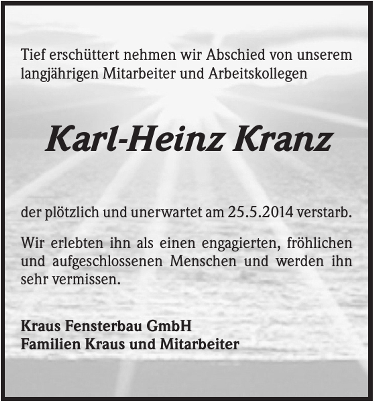 <p>Tief erschüttert nehmen wir Abschied von unserem<br />langjährigen Mitarbeiter und Arbeitskollegen</p><p>Karl-Heinz Kranz<br />der plötzlich und unerwartet am 25.5.2014 verstarb.<br />Wir erlebten ihn als einen engagierten, fröhlichen<br />und aufgeschlossenen Menschen und werden ihn<br />sehr vermissen.<br />Kraus Fensterbau GmbH<br />Familien Kraus und Mitarbeiter</p>